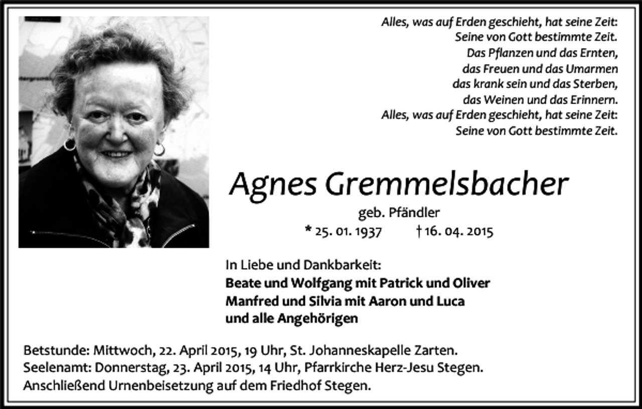 <p>Alles, was auf Erden geschieht, hat seine Zeit:<br />Seine von Gott bestimmte Zeit.<br />Das Pflanzen und das Ernten,<br />das Freuen und das Umarmen<br />das krank sein und das Sterben,<br />das Weinen und das Erinnern.<br />Alles, was auf Erden geschieht, hat seine Zeit:<br />Seine von Gott bestimmte Zeit.</p><p>Agnes Gremmelsbacher<br />geb. Pfändler<br />* 25. 01. 1937<br />† 16. 04. 2015</p><p>In Liebe und Dankbarkeit:<br />Beate und Wolfgang mit Patrick und Oliver<br />Manfred und Silvia mit Aaron und Luca<br />und alle Angehörigen<br />Betstunde: Mittwoch, 22. April 2015, 19 Uhr, St. Johanneskapelle Zarten.<br />Seelenamt: Donnerstag, 23. April 2015, 14 Uhr, Pfarrkirche Herz-Jesu Stegen.<br />Anschließend Urnenbeisetzung auf dem Friedhof Stegen.</p>