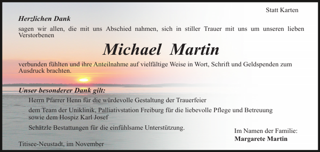 <p>Statt Karten</p><p>Herzlichen Dank<br />sagen wir allen, die mit uns Abschied nahmen, sich in stiller Trauer mit uns um unseren lieben<br />Verstorbenen</p><p>Michael Martin<br />verbunden fühlten und ihre Anteilnahme auf vielfältige Weise in Wort, Schrift und Geldspenden zum<br />Ausdruck brachten.</p><p>Unser besonderer Dank gilt:<br />Herrn Pfarrer Henn für die würdevolle Gestaltung der Trauerfeier<br />dem Team der Uniklinik, Palliativstation Freiburg für die liebevolle Pflege und Betreuung<br />sowie dem Hospiz Karl Josef<br />Schätzle Bestattungen für die einfühlsame Unterstützung.<br />Titisee-Neustadt, im November</p><p>Im Namen der Familie:<br />Margarete Martin</p>