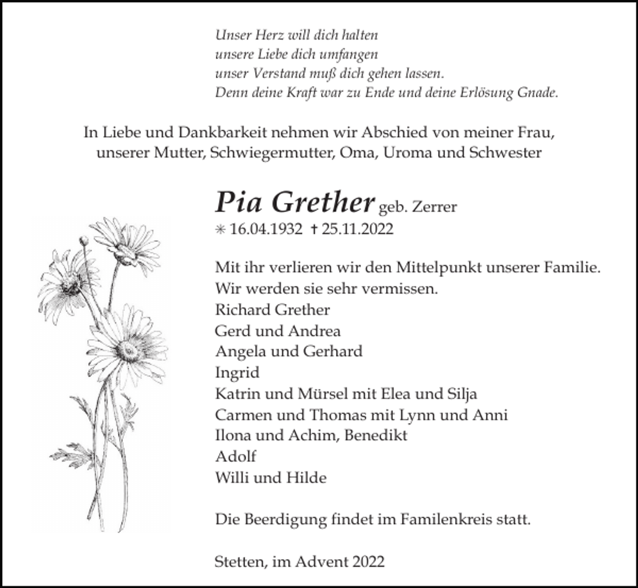 <p>Unser Herz will dich halten<br />unsere Liebe dich umfangen<br />unser Verstand muß dich gehen lassen.<br />Denn deine Kraft war zu Ende und deine Erlösung Gnade.</p><p>In Liebe und Dankbarkeit nehmen wir Abschied von meiner Frau,<br />unserer Mutter, Schwiegermutter, Oma, Uroma und Schwester</p><p>Pia Grether geb. Zerrer<br />✳ 16.04.1932 ✝ 25.11.2022</p><p>Mit ihr verlieren wir den Mittelpunkt unserer Familie.<br />Wir werden sie sehr vermissen.<br />Richard Grether<br />Gerd und Andrea<br />Angela und Gerhard<br />Ingrid<br />Katrin und Mürsel mit Elea und Silja<br />Carmen und Thomas mit Lynn und Anni<br />Ilona und Achim, Benedikt<br />Adolf<br />Willi und Hilde<br />Die Beerdigung findet im Familenkreis statt.<br />Stetten, im Advent 2022</p>