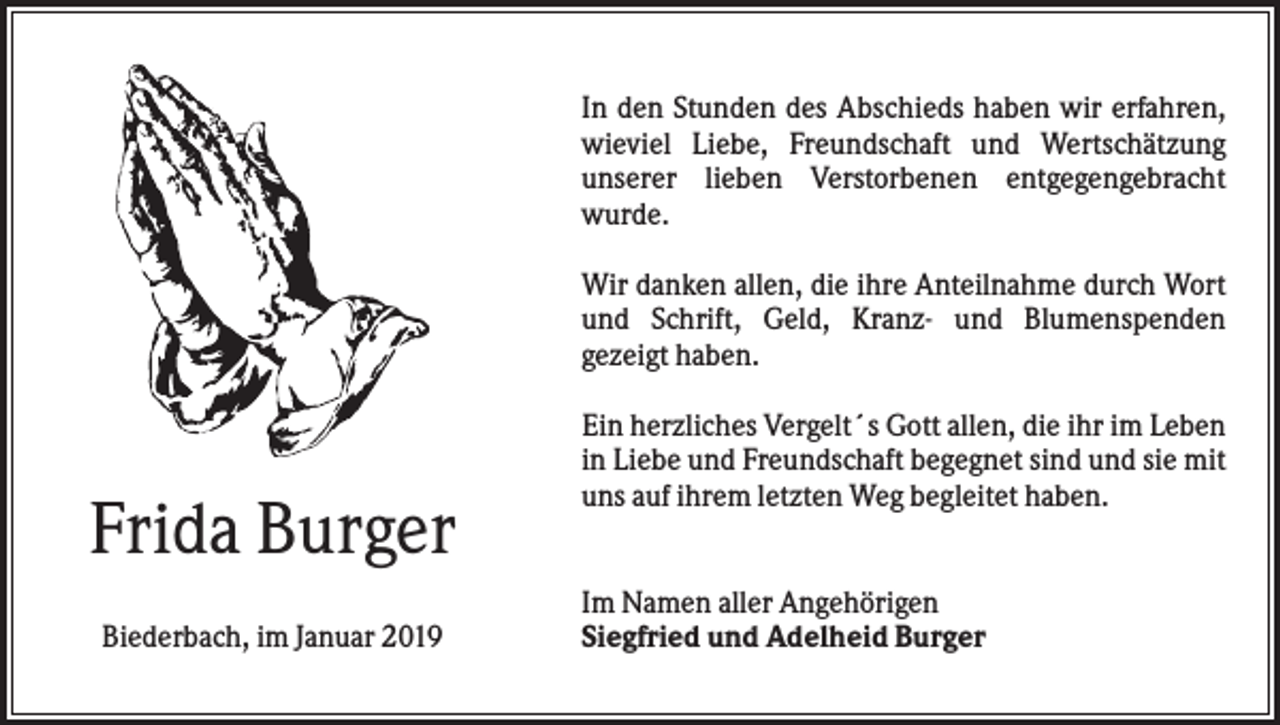 <p>In den Stunden des Abschieds haben wir erfahren,<br />wieviel Liebe, Freundschaft und Wertschätzung<br />unserer lieben Verstorbenen entgegengebracht<br />wurde.<br />Wir danken allen, die ihre Anteilnahme durch Wort<br />und Schrift, Geld, Kranz- und Blumenspenden<br />gezeigt haben.</p><p>Frida Burger<br />Biederbach, im Januar 2019</p><p>Ein herzliches Vergelt´s Gott allen, die ihr im Leben<br />in Liebe und Freundschaft begegnet sind und sie mit<br />uns auf ihrem letzten Weg begleitet haben.<br />Im Namen aller Angehörigen<br />Siegfried und Adelheid Burger</p>
