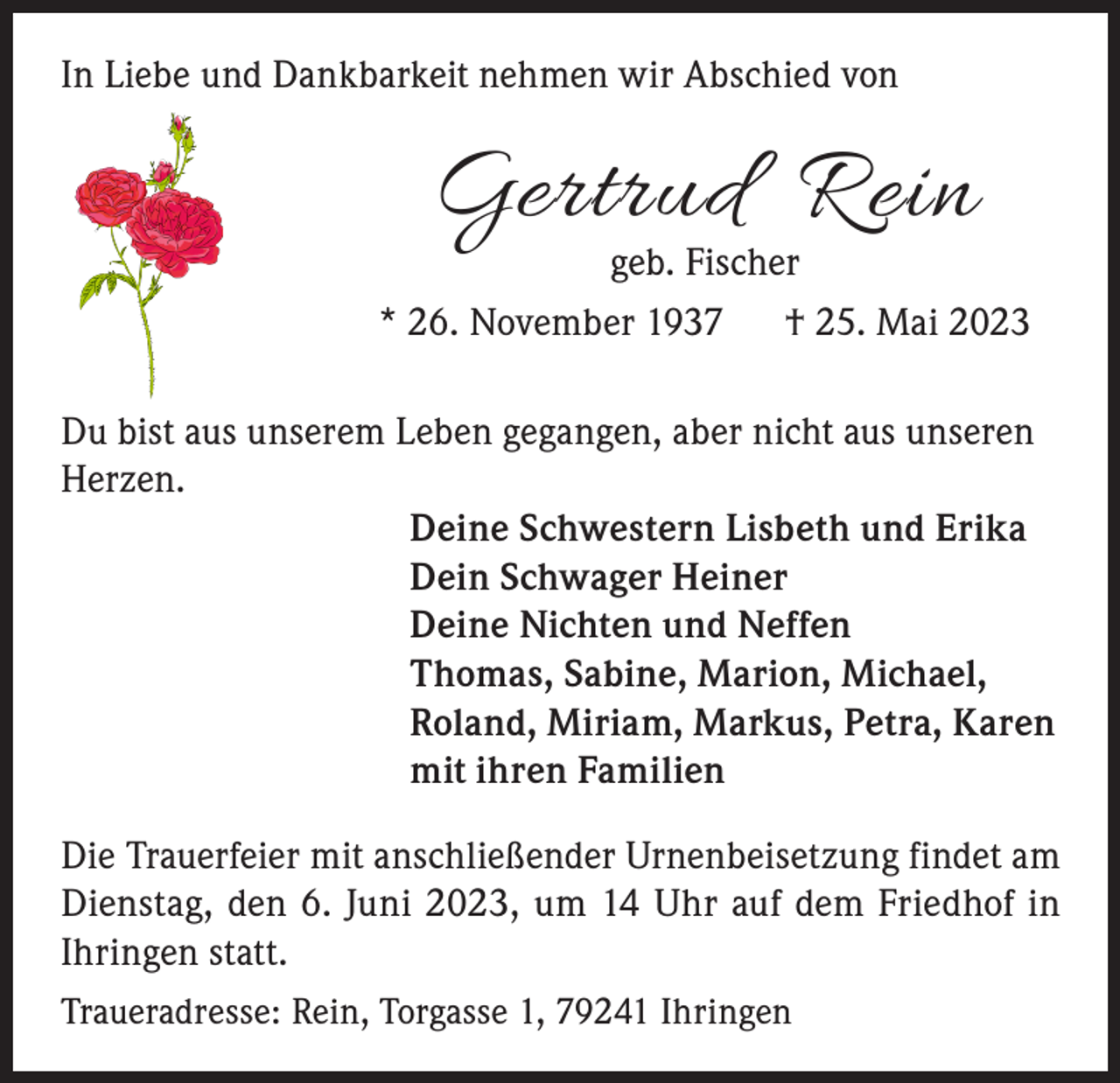 <p>In Liebe und Dankbarkeit nehmen wir Abschied von</p><p>Gertrud R ein<br />geb. Fischer</p><p>* 26. November 1937 † 25. Mai 2023<br />Du bist aus unserem Leben gegangen, aber nicht aus unseren<br />Herzen.<br />Deine Schwestern Lisbeth und Erika<br />Dein Schwager Heiner<br />Deine Nichten und Neffen<br />Thomas, Sabine, Marion, Michael,<br />Roland, Miriam, Markus, Petra, Karen<br />mit ihren Familien<br />Die Trauerfeier mit anschließender Urnenbeisetzung findet am<br />Dienstag, den 6. Juni 2023, um 14 Uhr auf dem Friedhof in<br />Ihringen statt.<br />Traueradresse: Rein, Torgasse 1, 79241 Ihringen</p>