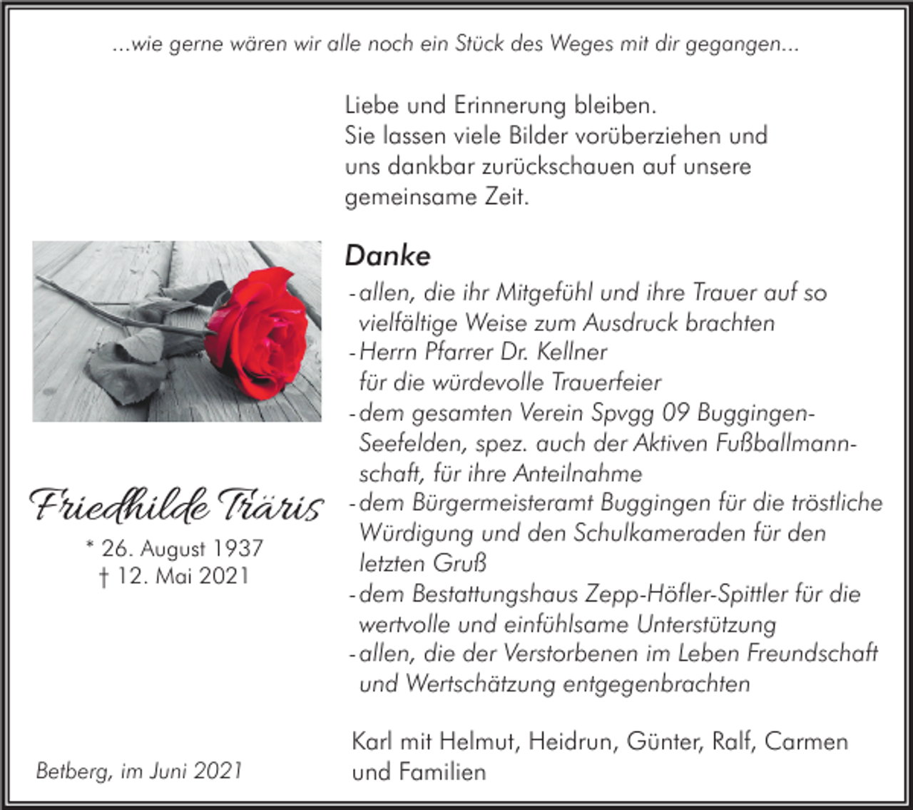 <p>...wie gerne wären wir alle noch ein Stück des Weges mit dir gegangen...</p><p>Liebe und Erinnerung bleiben.<br />Sie lassen viele Bilder vorüberziehen und<br />uns dankbar zurückschauen auf unsere<br />gemeinsame Zeit.</p><p>Danke</p><p>Friedhilde Träris<br />* 26. August 1937<br />† 12. Mai 2021</p><p>Betberg, im Juni 2021</p><p>- allen, die ihr Mitgefühl und ihre Trauer auf so<br />vielfältige Weise zum Ausdruck brachten<br />- Herrn Pfarrer Dr. Kellner<br />für die würdevolle Trauerfeier<br />- dem gesamten Verein Spvgg 09 BuggingenSeefelden, spez. auch der Aktiven Fußballmannschaft, für ihre Anteilnahme<br />- dem Bürgermeisteramt Buggingen für die tröstliche<br />Würdigung und den Schulkameraden für den<br />letzten Gruß<br />- dem Bestattungshaus Zepp-Höfler-Spittler für die<br />wertvolle und einfühlsame Unterstützung<br />- allen, die der Verstorbenen im Leben Freundschaft<br />und Wertschätzung entgegenbrachten<br />Karl mit Helmut, Heidrun, Günter, Ralf, Carmen<br />und Familien</p>