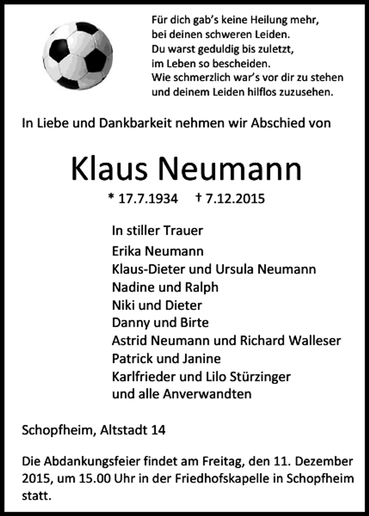 <p>Für dich gab’s keine Heilung mehr,<br />bei deinen schweren Leiden.<br />Du warst geduldig bis zuletzt,<br />im Leben so bescheiden.<br />Wie schmerzlich war’s vor dir zu stehen<br />und deinem Leiden hilflos zuzusehen.</p><p>In Liebe und Dankbarkeit nehmen wir Abschied von</p><p>Klaus Neumann<br />* 17.7.1934</p><p>† 7.12.2015</p><p>In stiller Trauer<br />Erika Neumann<br />Klaus-Dieter und Ursula Neumann<br />Nadine und Ralph<br />Niki und Dieter<br />Danny und Birte<br />Astrid Neumann und Richard Walleser<br />Patrick und Janine<br />Karlfrieder und Lilo Stürzinger<br />und alle Anverwandten<br />Schopfheim, Altstadt 14<br />Die Abdankungsfeier findet am Freitag, den 11. Dezember<br />2015, um 15.00 Uhr in der Friedhofskapelle in Schopfheim<br />statt.</p>