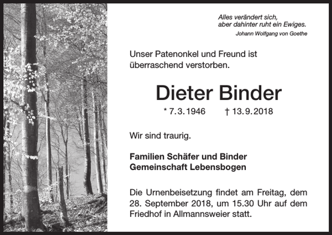 <p>Alles verändert sich,<br />aber dahinter ruht ein Ewiges.</p><p>Johann Wolfgang von Goethe</p><p>Unser Patenonkel und Freund ist<br />überraschend verstorben.</p><p>Dieter Binder<br />* 7. 3. 1946</p><p>† 13. 9. 2018</p><p>Wir sind traurig.<br />Familien Schäfer und Binder<br />Gemeinschaft Lebensbogen<br />Die Urnenbeisetzung findet am Freitag, dem<br />28. September 2018, um 15.30 Uhr auf dem<br />Friedhof in Allmannsweier statt.</p>