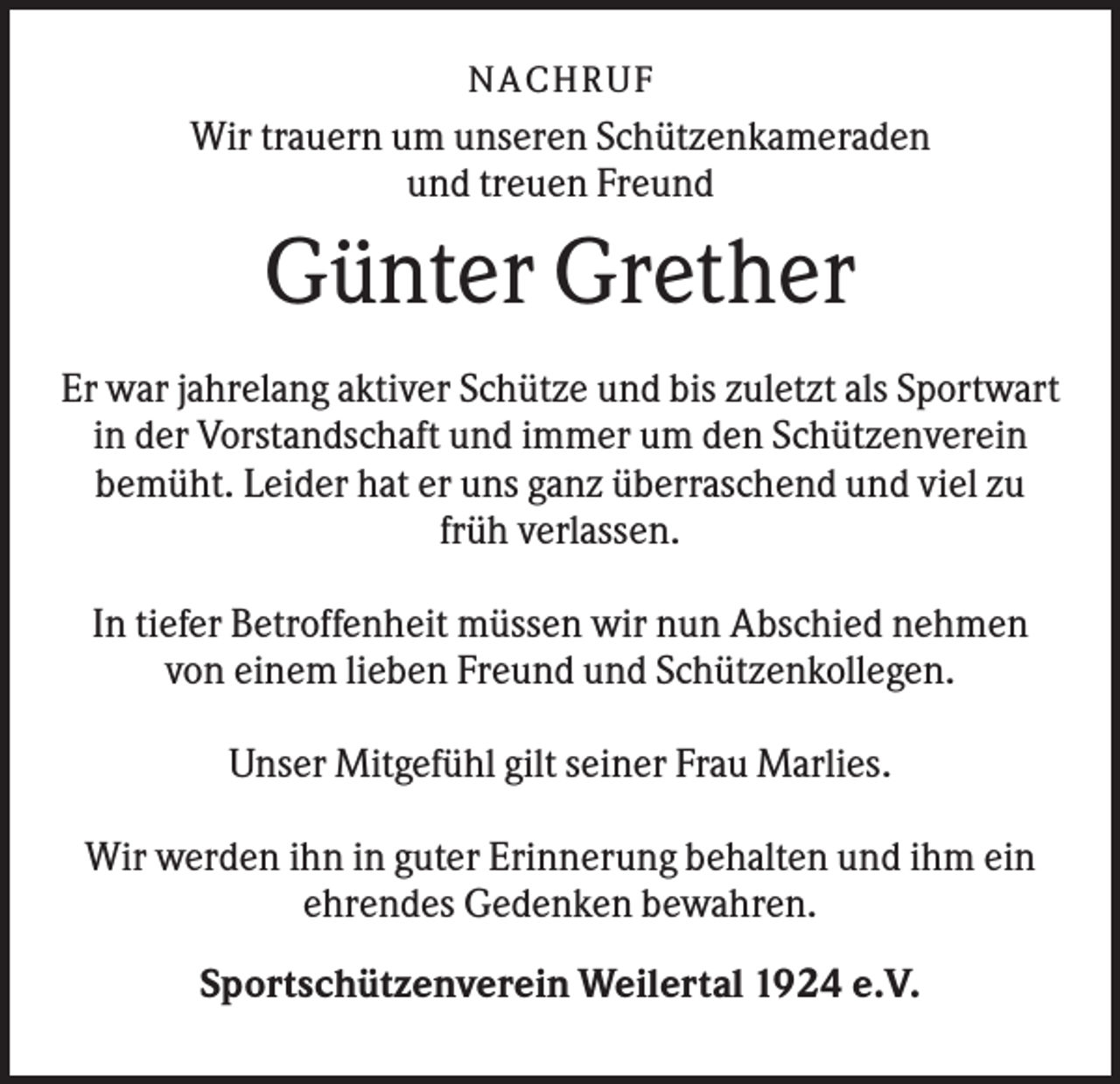 <p>NACHR U F</p><p>Wir trauern um unseren Schützenkameraden<br />und treuen Freund</p><p>Günter Grether<br />Er war jahrelang aktiver Schütze und bis zuletzt als Sportwart<br />in der Vorstandschaft und immer um den Schützenverein<br />bemüht. Leider hat er uns ganz überraschend und viel zu<br />früh verlassen.<br />In tiefer Betroffenheit müssen wir nun Abschied nehmen<br />von einem lieben Freund und Schützenkollegen.<br />Unser Mitgefühl gilt seiner Frau Marlies.<br />Wir werden ihn in guter Erinnerung behalten und ihm ein<br />ehrendes Gedenken bewahren.<br />Sportschützenverein Weilertal 1924 e.V.</p>