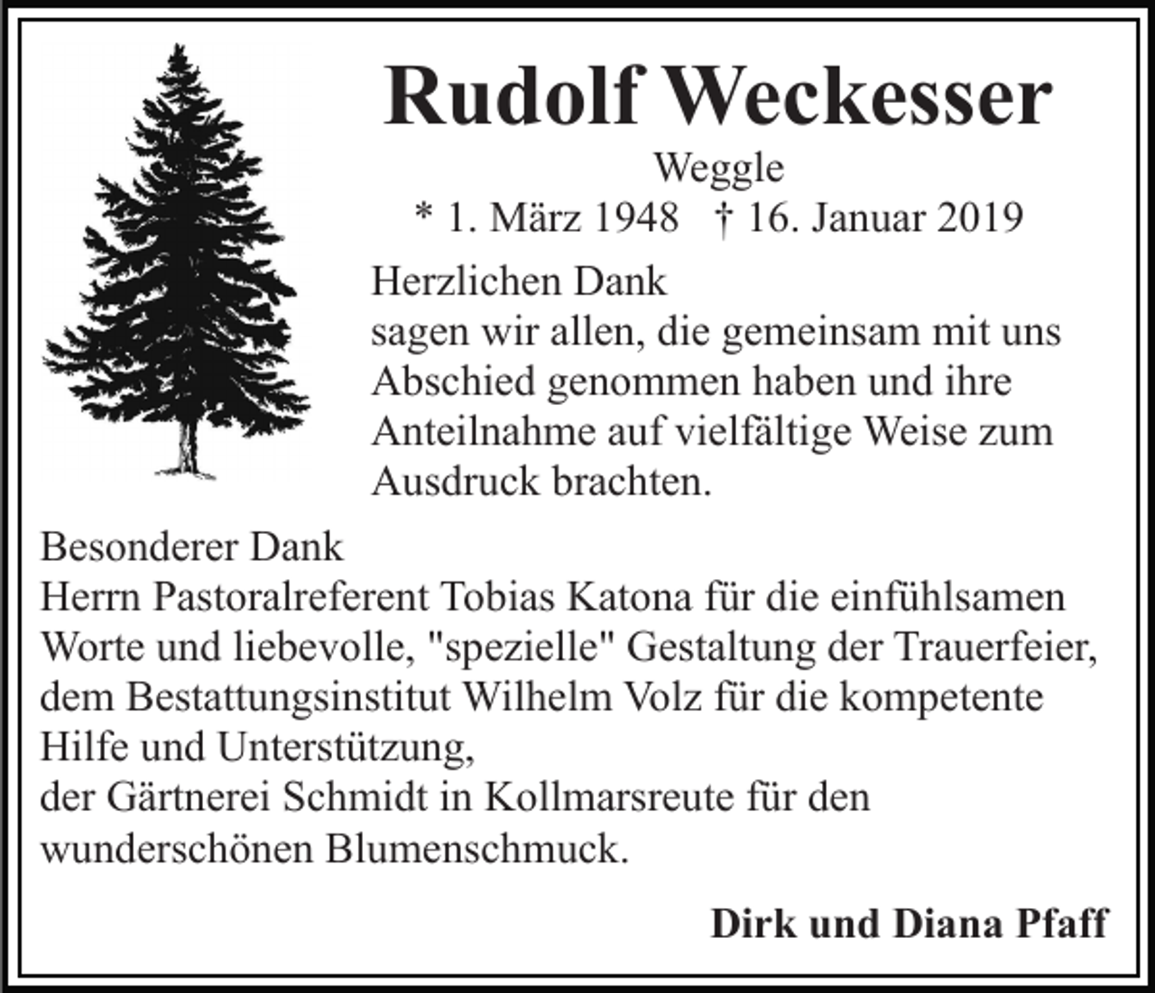 <p>Rudolf Weckesser<br />Weggle<br />* 1. März 1948 † 16. Januar 2019<br />Herzlichen Dank<br />sagen wir allen, die gemeinsam mit uns<br />Abschied genommen haben und ihre<br />Anteilnahme auf vielfältige Weise zum<br />Ausdruck brachten.<br />Besonderer Dank<br />Herrn Pastoralreferent Tobias Katona für die einfühlsamen<br />Worte und liebevolle, "spezielle" Gestaltung der Trauerfeier,<br />dem Bestattungsinstitut Wilhelm Volz für die kompetente<br />Hilfe und Unterstützung,<br />der Gärtnerei Schmidt in Kollmarsreute für den<br />wunderschönen Blumenschmuck.<br />Dirk und Diana Pfaff</p>