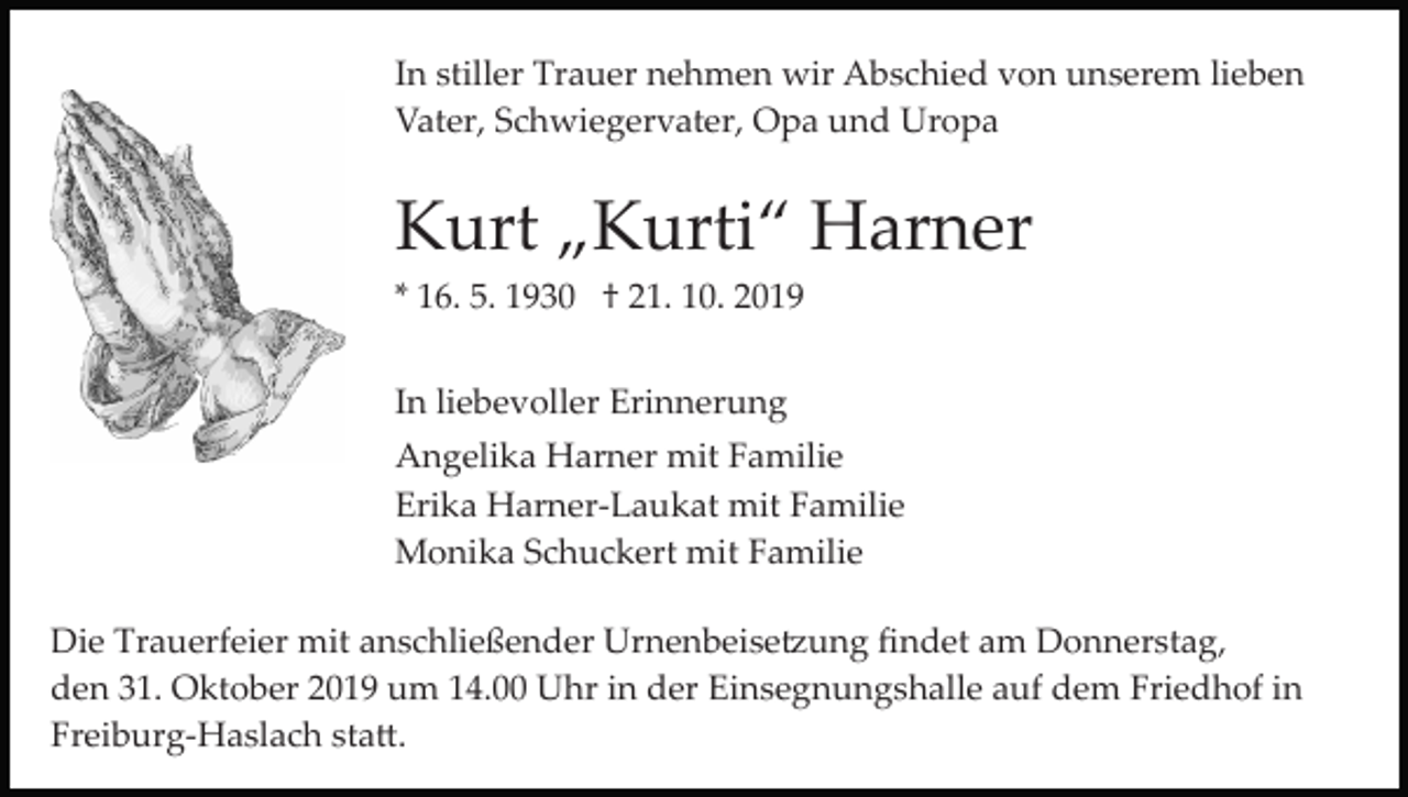 <p>In stiller Trauer nehmen wir Abschied von unserem lieben<br />Vater, Schwiegervater, Opa und Uropa</p><p>Kurt „Kurti“ Harner<br />* 16. 5. 1930 † 21. 10. 2019<br />In liebevoller Erinnerung<br />Angelika Harner mit Familie<br />Erika Harner­Laukat mit Familie<br />Monika Schuckert mit Familie<br />Die Trauerfeier mit anschließender Urnenbeise�ung ﬁndet am Donnerstag,<br />den 31. Oktober 2019 um 14.00 Uhr in der Einsegnungshalle auf dem Friedhof in<br />Freiburg­Haslach sta�.</p>