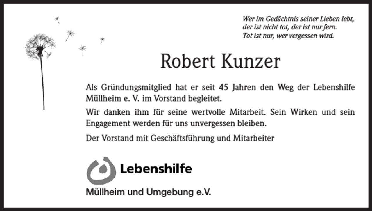 <p>Wer im Gedächtnis seiner Lieben lebt,<br />der ist nicht tot, der ist nur fern.<br />Tot ist nur, wer vergessen wird.</p><p>Robert Kunzer<br />Als Gründungsmitglied hat er seit 45 Jahren den Weg der Lebenshilfe<br />Müllheim e. V. im Vorstand begleitet.<br />Wir danken ihm für seine wertvolle Mitarbeit. Sein Wirken und sein<br />Engagement werden für uns unvergessen bleiben.<br />Der Vorstand mit Geschäftsführung und Mitarbeiter</p><p>Müllheim und Umgebung e.V.</p>