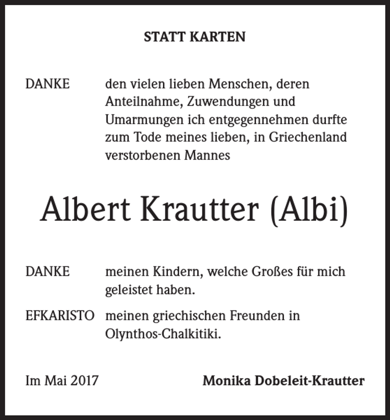 <p>STATT KARTEN<br />DANKE</p><p>d en vielen lieben Menschen, deren<br />Anteilnahme, Zuwendungen und<br />Umarmungen ich entgegennehmen durfte<br />zum Tode meines lieben, in Griechenland<br />verstorbenen Mannes</p><p>Albert Krautter (Albi)<br />DANKE</p><p>einen Kindern, welche Großes für mich<br />m<br />geleistet haben.</p><p>EFKARISTO m<br />einen griechischen Freunden in<br />Olynthos-Chalkitiki.<br />Im Mai 2017</p><p>Monika Dobeleit-Krautter</p>