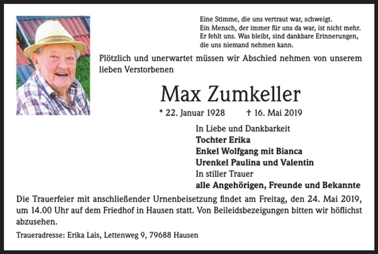 <p>Eine Stimme, die uns vertraut war, schweigt.<br />Ein Mensch, der immer für uns da war, ist nicht mehr.<br />Er fehlt uns. Was bleibt, sind dankbare Erinnerungen,<br />die uns niemand nehmen kann.</p><p>Plötzlich und unerwartet müssen wir Abschied nehmen von unserem<br />lieben Verstorbenen</p><p>Max Zumkeller</p><p>* 22. Januar 1928</p><p>† 16. Mai 2019</p><p>In Liebe und Dankbarkeit<br />Tochter Erika<br />Enkel Wolfgang mit Bianca<br />Urenkel Paulina und Valentin<br />In stiller Trauer<br />alle Angehörigen, Freunde und Bekannte<br />Die Trauerfeier mit anschließender Urnenbeisetzung findet am Freitag, den 24. Mai 2019,<br />um 14.00 Uhr auf dem Friedhof in Hausen statt. Von Beileidsbezeigungen bitten wir höflichst<br />abzusehen.<br />Traueradresse: Erika Lais, Lettenweg 9, 79688 Hausen</p>