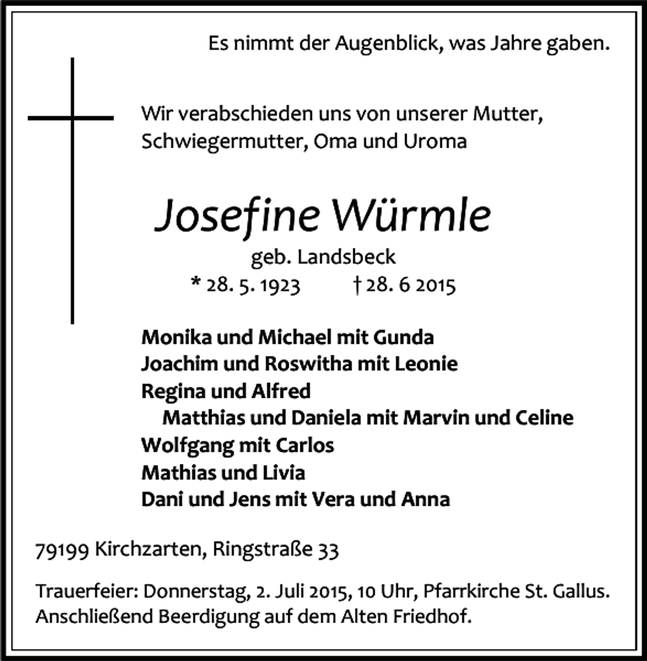 <p>Es nimmt der Augenblick, was Jahre gaben.<br />Wir verabschieden uns von unserer Mutter,<br />Schwiegermutter, Oma und Uroma</p><p>Josefine Würmle<br />geb. Landsbeck<br />* 28. 5. 1923<br />† 28. 6 2015</p><p>Monika und Michael mit Gunda<br />Joachim und Roswitha mit Leonie<br />Regina und Alfred<br />Matthias und Daniela mit Marvin und Celine<br />Wolfgang mit Carlos<br />Mathias und Livia<br />Dani und Jens mit Vera und Anna<br />79199 Kirchzarten, Ringstraße 33<br />Trauerfeier: Donnerstag, 2. Juli 2015, 10 Uhr, Pfarrkirche St. Gallus.<br />Anschließend Beerdigung auf dem Alten Friedhof.</p>