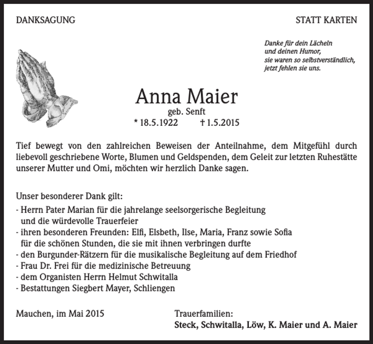 <p>DANKSAGUNG</p><p>STATT KARTEN<br />Danke für dein Lächeln<br />und deinen Humor,<br />sie waren so selbstverständlich,<br />jetzt fehlen sie uns.</p><p>Anna<br />Maier<br />geb. Senft</p><p>* 18.5.1922 † 1.5.2015</p><p>Tief bewegt von den zahlreichen Beweisen der Anteilnahme, dem Mitgefühl durch<br />liebevoll geschriebene Worte, Blumen und Geldspenden, dem Geleit zur letzten Ruhestätte<br />unserer Mutter und Omi, möchten wir herzlich Danke sagen.<br />Unser besonderer Dank gilt:<br />- Herrn Pater Marian für die jahrelange seelsorgerische Begleitung<br />und die würdevolle Trauerfeier<br />- ihren besonderen Freunden: Elfi, Elsbeth, Ilse, Maria, Franz sowie Sofia<br />für die schönen Stunden, die sie mit ihnen verbringen durfte<br />- den Burgunder-Rätzern für die musikalische Begleitung auf dem Friedhof<br />- Frau Dr. Frei für die medizinische Betreuung<br />- dem Organisten Herrn Helmut Schwitalla<br />- Bestattungen Siegbert Mayer, Schliengen<br />Mauchen, im Mai 2015 Trauerfamilien:<br />Steck, Schwitalla, Löw, K. Maier und A. Maier</p>