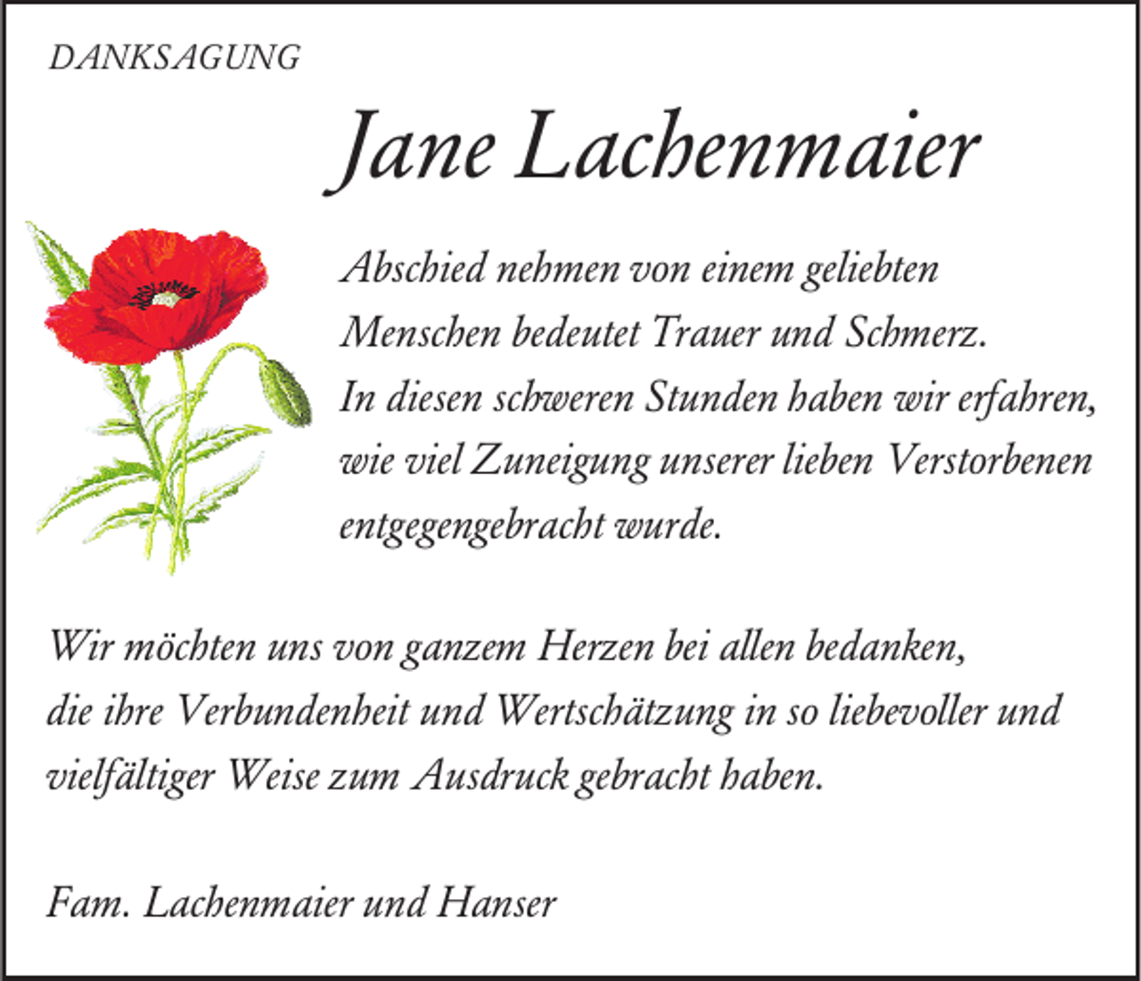 <p>DDANKSAGUNG<br />A N KS A G U N G</p><p>JJane<br />a ne Lachenmaier<br />L ac he n m aier<br />geliebten<br />AAbschied<br />bsc hie d nenehmen<br />h me n vvon<br />o n eieinem<br />ne m gelie<br />bte n<br />Menschen<br />Me<br />nsc he n bebedeutet<br />de utet TrTrauer<br />a uer u nund<br />d ScSchmerz.<br />h merz.<br />schweren<br />erfahren,<br />IInn diesen<br />diese n sc<br />h were n Stunden<br />St u n de n haben<br />h a be n wir<br />wir erf<br />a hre n,<br />wie viel<br />viel Zuneigung<br />wie<br />Z u neig u ng uunserer<br />nserer lielieben<br />be n Verstorbenen<br />Verst or be ne n<br />eentgegengebracht<br />ntgege nge br ac ht wurde.<br />w ur de.<br />Wir mmöchten<br />Wir<br />öc hte n u uns<br />ns v ovon<br />n g aganzem<br />nze m Herze<br />Herzen<br />n beibeialle<br />allen<br />n bebedanken,<br />d a n ke n,<br />dieiihre<br />liebevoller<br />die<br />hre Verbundenheit<br />Ver b u n de n heit uund<br />n d Wertschätzung<br />Wertsc h ät z u ng iin<br />n sso<br />o lie<br />be v oller uund<br />nd<br />vielfältiger<br />gebracht<br />vielf<br />ältiger Weise<br />Weise zzum<br />u m Ausdruck<br />A us dr uc k ge<br />br ac ht hhaben.<br />a be n.<br />FFam.<br />a m. Lachenmaier<br />L ac he n m aier uund<br />n d Hanser<br />H a nser</p>