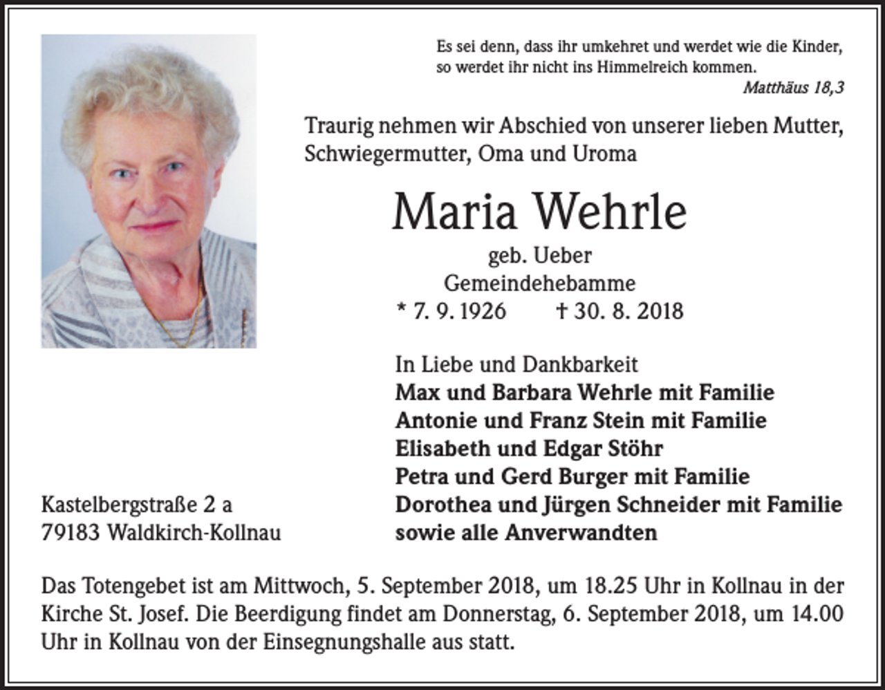 <p>Es sei denn, dass ihr umkehret und werdet wie die Kinder,<br />so werdet ihr nicht ins Himmelreich kommen.</p><p>Matthäus 18,3</p><p>Traurig nehmen wir Abschied von unserer lieben Mutter,<br />Schwiegermutter, Oma und Uroma</p><p>Maria Wehrle<br />geb. Ueber<br />Gemeindehebamme<br />* 7. 9. 1926 † 30. 8. 2018</p><p>Kastelbergstraße 2 a<br />79183 Waldkirch-Kollnau</p><p>In Liebe und Dankbarkeit<br />Max und Barbara Wehrle mit Familie<br />Antonie und Franz Stein mit Familie<br />Elisabeth und Edgar Stöhr<br />Petra und Gerd Burger mit Familie<br />Dorothea und Jürgen Schneider mit Familie<br />sowie alle Anverwandten</p><p>Das Totengebet ist am Mittwoch, 5. September 2018, um 18.25 Uhr in Kollnau in der<br />Kirche St. Josef. Die Beerdigung findet am Donnerstag, 6. September 2018, um 14.00<br />Uhr in Kollnau von der Einsegnungshalle aus statt.</p>