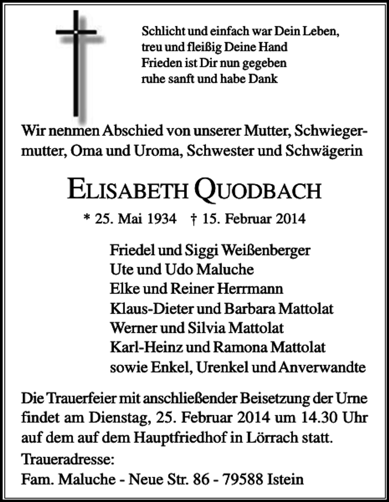 <p>Schlicht und einfach war Dein Leben,<br />treu und fleißig Deine Hand<br />Frieden ist Dir nun gegeben<br />ruhe sanft und habe Dank</p><p>Wir nehmen Abschied von unserer Mutter, Schwiegermutter, Oma und Uroma, Schwester und Schwägerin</p><p>ELISABETH QUODBACH<br />* 25. Mai 1934 † 15. Februar 2014</p><p>Friedel und Siggi Weißenberger<br />Ute und Udo Maluche<br />Elke und Reiner Herrmann<br />Klaus-Dieter und Barbara Mattolat<br />Werner und Silvia Mattolat<br />Karl-Heinz und Ramona Mattolat<br />sowie Enkel, Urenkel und Anverwandte<br />Die Trauerfeier mit anschließender Beisetzung der Urne<br />findet am Dienstag, 25. Februar 2014 um 14.30 Uhr<br />auf dem auf dem Hauptfriedhof in Lörrach statt.<br />Traueradresse:<br />Fam. Maluche - Neue Str. 86 - 79588 Istein</p>