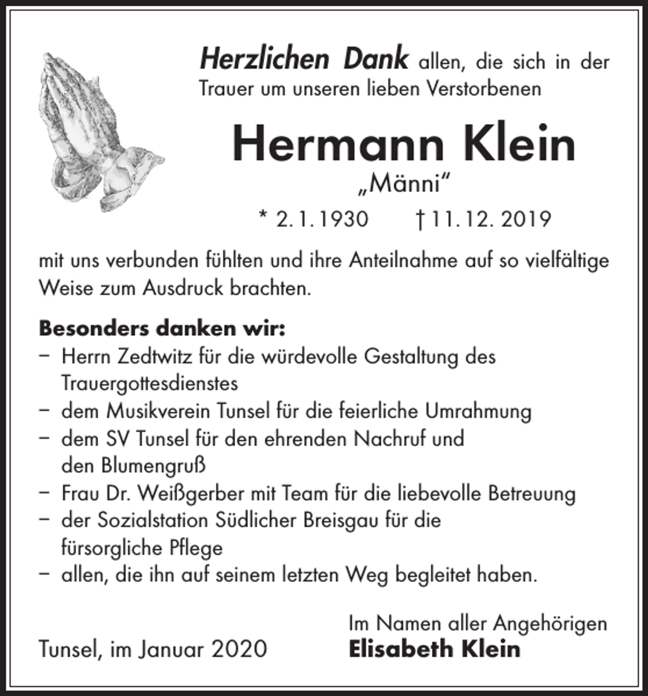 <p>Herzlichen Dank</p><p>allen, die sich in der<br />­Trauer um unseren lieben Verstorbenen</p><p>Hermann Klein<br />„Männi“</p><p>* 2. 1. 1930 † 11. 12. 2019<br />mit uns verbunden fühlten und ihre Anteilnahme auf so vielfältige<br />Weise zum Ausdruck brachten.<br />Besonders danken wir:<br />– Herrn Zedtwitz für die würdevolle Gestaltung des<br />­Trauergottesdienstes<br />– dem Musikverein Tunsel für die feierliche Umrahmung<br />– dem SV Tunsel für den ehrenden Nachruf und<br />den Blumengruß<br />– Frau Dr. Weißgerber mit Team für die liebevolle Betreuung<br />– der Sozialstation Südlicher Breisgau für die<br />fürsorgliche Pflege<br />– allen, die ihn auf seinem letzten Weg begleitet haben.</p><p>Tunsel, im Januar 2020</p><p>Im Namen aller Angehörigen</p><p>Elisabeth Klein</p>