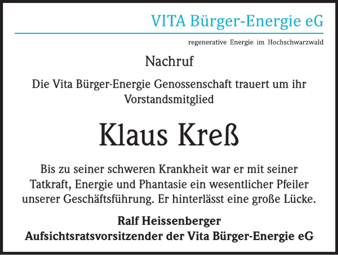 <p>Nachruf<br />Die Vita Bürger-Energie Genossenschaft trauert um ihr<br />Vorstandsmitglied</p><p>Klaus Kreß<br />Bis zu seiner schweren Krankheit war er mit seiner<br />Tatkraft, Energie und Phantasie ein wesentlicher Pfeiler<br />unserer Geschäftsführung. Er hinterlässt eine große Lücke.<br />Ralf Heissenberger<br />Aufsichtsratsvorsitzender der Vita Bürger-Energie eG</p>