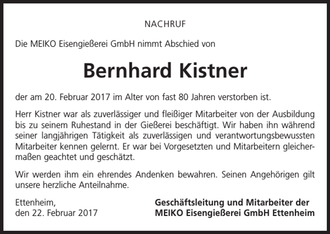 <p>NACHRUF<br />Die MEIKO Eisengießerei GmbH nimmt Abschied von</p><p>Bernhard Kistner<br />der am 20. Februar 2017 im Alter von fast 80 Jahren verstorben ist.<br />Herr Kistner war als zuverlässiger und fleißiger Mitarbeiter von der Ausbildung<br />bis zu seinem Ruhestand in der Gießerei beschäftigt. Wir haben ihn während<br />seiner lang­jährigen Tätigkeit als zuverlässigen und verantwortungsbewussten<br />Mitarbeiter kennen gelernt. Er war bei Vorgesetzten und Mitarbeitern gleichermaßen geachtet und geschätzt.<br />Wir werden ihm ein ehrendes Andenken bewahren. Seinen Angehörigen gilt<br />unsere herzliche Anteilnahme.<br />Ettenheim,<br />den 22. Februar 2017</p><p>Geschäftsleitung und Mitarbeiter der<br />MEIKO Eisengießerei GmbH Ettenheim</p>