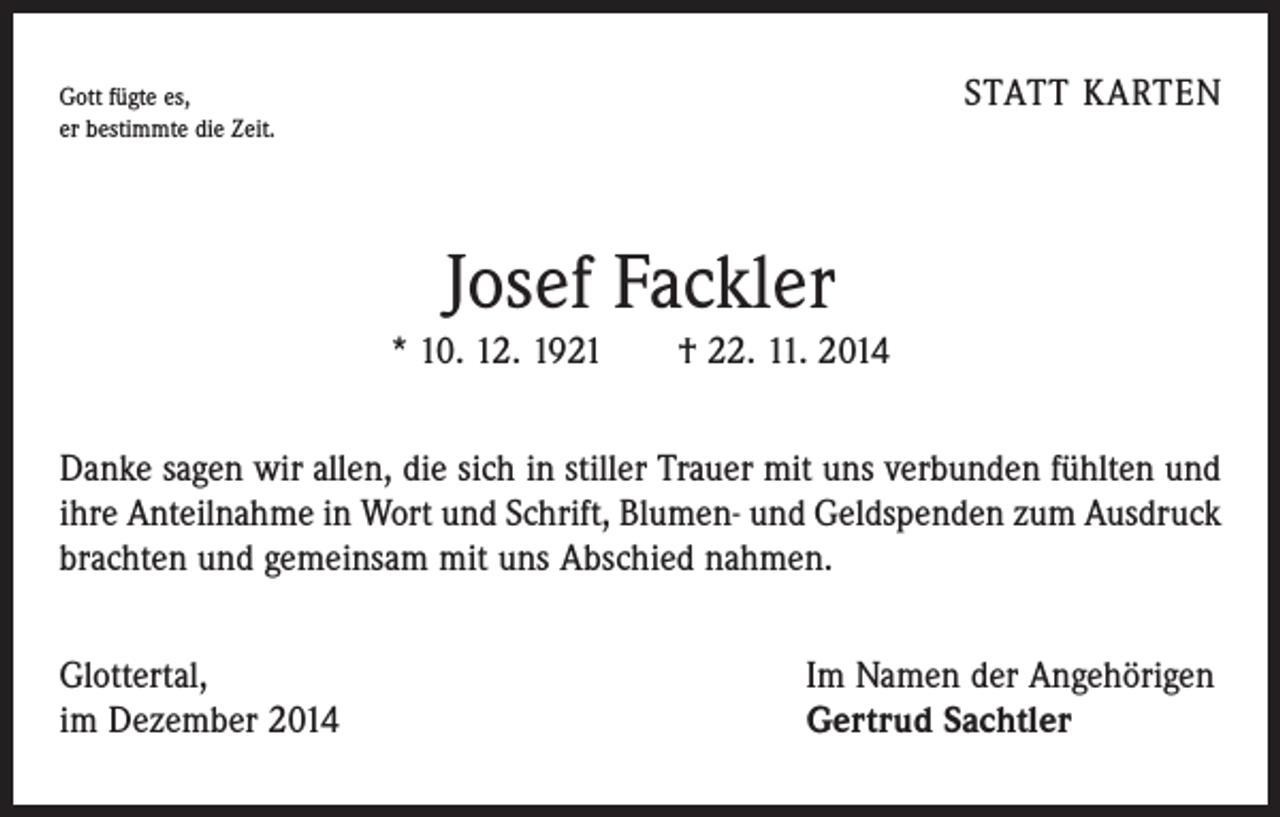<p>STATT KARTEN</p><p>Gott fügte es,<br />er bestimmte die Zeit.</p><p>Josef Fackler</p><p>* 10. 12. 1921 † 22. 11. 2014<br />Danke sagen wir allen, die sich in stiller Trauer mit uns verbunden fühlten und<br />ihre Anteilnahme in Wort und Schrift, Blumen- und Geldspenden zum Ausdruck<br />brachten und gemeinsam mit uns Abschied nahmen.<br />Glottertal,<br />im Dezember 2014</p><p>Im Namen der Angehörigen<br />Gertrud Sachtler</p>