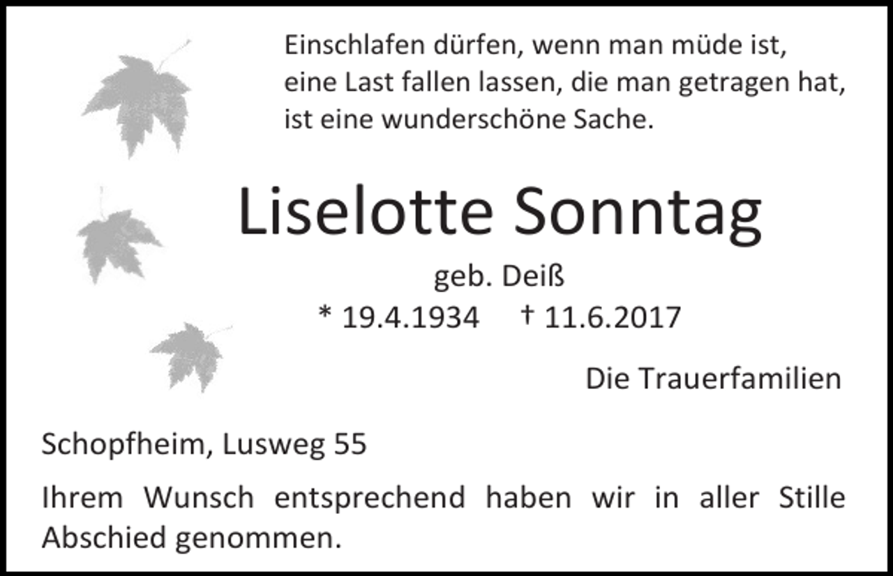 <p>Einschlafen dürfen, wenn man müde ist,<br />eine Last fallen lassen, die man getragen hat,<br />ist eine wunderschöne Sache.</p><p>Liselotte Sonntag<br />geb. Deiß<br />* 19.4.1934 † 11.6.2017</p><p>Die Trauerfamilien<br />Schopfheim, Lusweg 55<br />Ihrem Wunsch entsprechend haben wir in aller Stille<br />Abschied genommen.</p>
