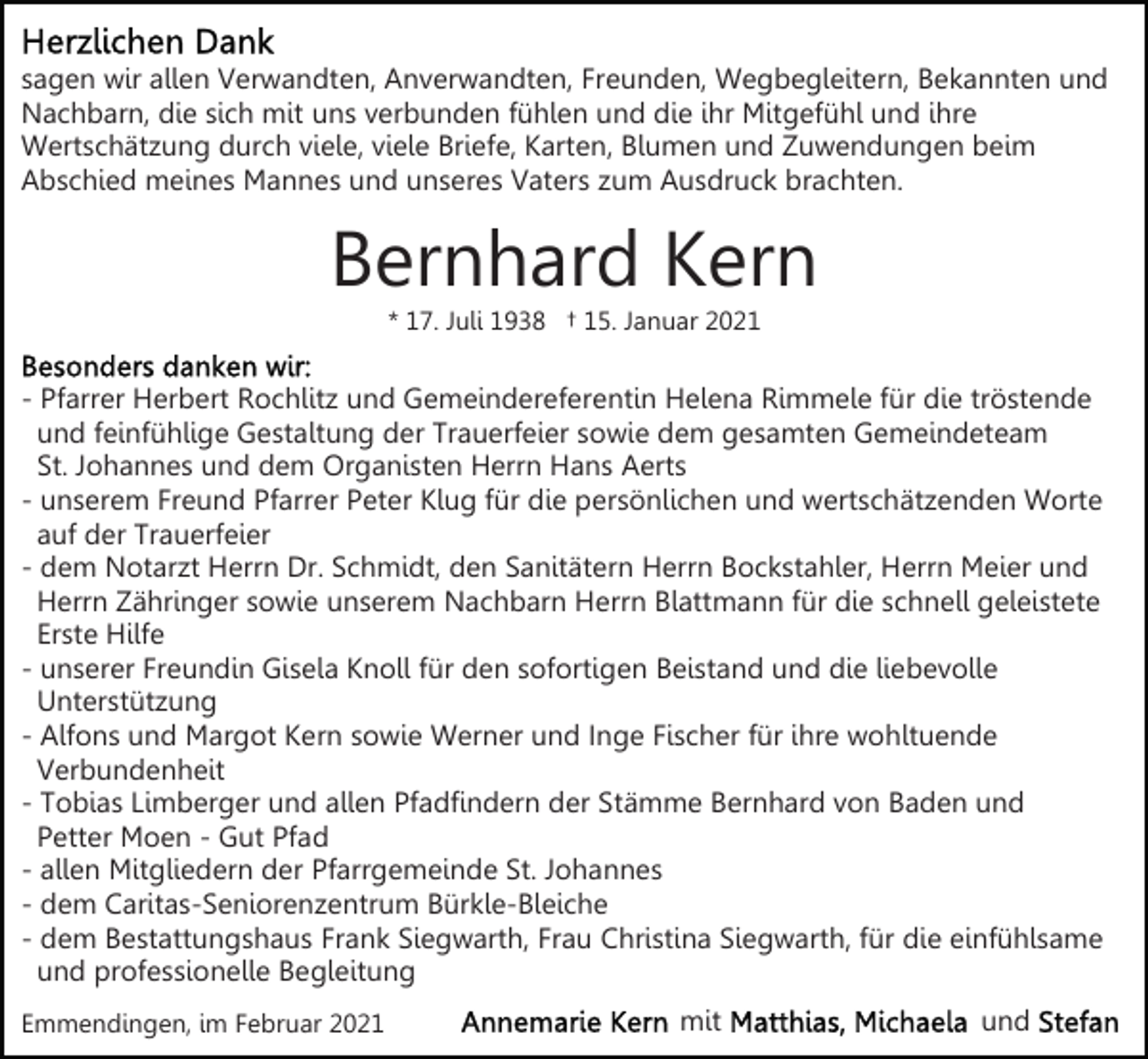 <p>sagen wir allen Verwandten, Anverwandten, Freunden, Wegbegleitern, Bekannten und<br />Nachbarn, die sich mit uns verbunden fühlen und die ihr Mitgefühl und ihre<br />Wertschätzung durch viele, viele Briefe, Karten, Blumen und Zuwendungen beim<br />Abschied meines Mannes und unseres Vaters zum Ausdruck brachten.</p><p>Bernhard Kern<br />* 17. Juli 1938 † 15. Januar 2021</p><p>- Pfarrer Herbert Rochlitz und Gemeindereferentin Helena Rimmele für die tröstende<br />und feinfühlige Gestaltung der Trauerfeier sowie dem gesamten Gemeindeteam<br />St. Johannes und dem Organisten Herrn Hans Aerts<br />- unserem Freund Pfarrer Peter Klug für die persönlichen und wertschätzenden Worte<br />auf der Trauerfeier<br />- dem Notarzt Herrn Dr. Schmidt, den Sanitätern Herrn Bockstahler, Herrn Meier und<br />Herrn Zähringer sowie unserem Nachbarn Herrn Blattmann für die schnell geleistete<br />Erste Hilfe<br />- unserer Freundin Gisela Knoll für den sofortigen Beistand und die liebevolle<br />Unterstützung<br />- Alfons und Margot Kern sowie Werner und Inge Fischer für ihre wohltuende<br />Verbundenheit<br />- Tobias Limberger und allen Pfadfindern der Stämme Bernhard von Baden und<br />Petter Moen - Gut Pfad<br />- allen Mitgliedern der Pfarrgemeinde St. Johannes<br />- dem Caritas-Seniorenzentrum Bürkle-Bleiche<br />- dem Bestattungshaus Frank Siegwarth, Frau Christina Siegwarth, für die einfühlsame<br />und professionelle Begleitung<br />Emmendingen, im Februar 2021</p><p>mit</p><p>und</p>
