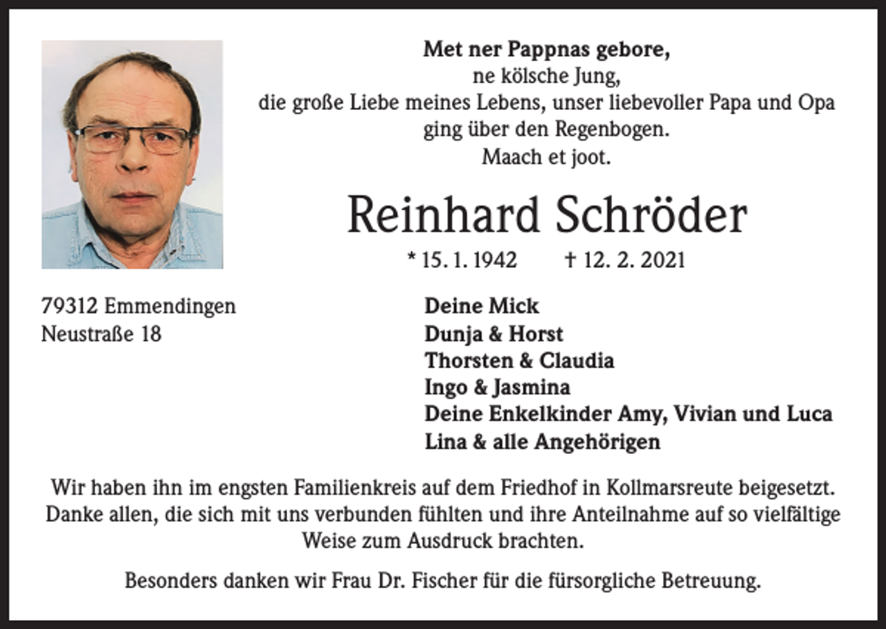 <p>Met ner Pappnas gebore,<br />ne kölsche Jung,<br />die große Liebe meines Lebens, unser liebevoller Papa und Opa<br />ging über den Regenbogen.<br />Maach et joot.</p><p>Reinhard Schröder<br />* 15. 1. 1942 † 12. 2. 2021<br />79312 Emmendingen<br />Deine Mick<br />Neustraße 18 Dunja &amp; Horst<br />Thorsten &amp; Claudia<br />Ingo &amp; Jasmina<br />Deine Enkelkinder Amy, Vivian und Luca<br />Lina &amp; alle Angehörigen<br />Wir haben ihn im engsten Familienkreis auf dem Friedhof in Kollmarsreute beigesetzt.<br />Danke allen, die sich mit uns verbunden fühlten und ihre Anteilnahme auf so vielfältige<br />Weise zum Ausdruck brachten.<br />Besonders danken wir Frau Dr. Fischer für die fürsorgliche Betreuung.</p>