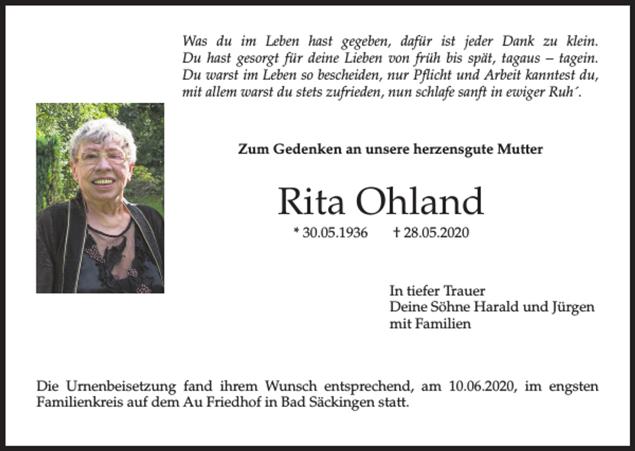 <p>Was du im Leben hast gegeben, dafür ist jeder Dank zu klein.<br />Du hast gesorgt für deine Lieben von früh bis spät, tagaus – tagein.<br />Du warst im Leben so bescheiden, nur Pflicht und Arbeit kanntest du,<br />mit allem warst du stets zufrieden, nun schlafe sanft in ewiger Ruh´.</p><p>Zum Gedenken an unsere herzensgute Mutter</p><p>Rita Ohland<br />* 30.05.1936</p><p>† 28.05.2020</p><p>In tiefer Trauer<br />Deine Söhne Harald und Jürgen<br />mit Familien</p><p>Die Urnenbeisetzung fand ihrem Wunsch entsprechend, am 10.06.2020, im engsten<br />Familienkreis auf dem Au Friedhof in Bad Säckingen statt.</p>