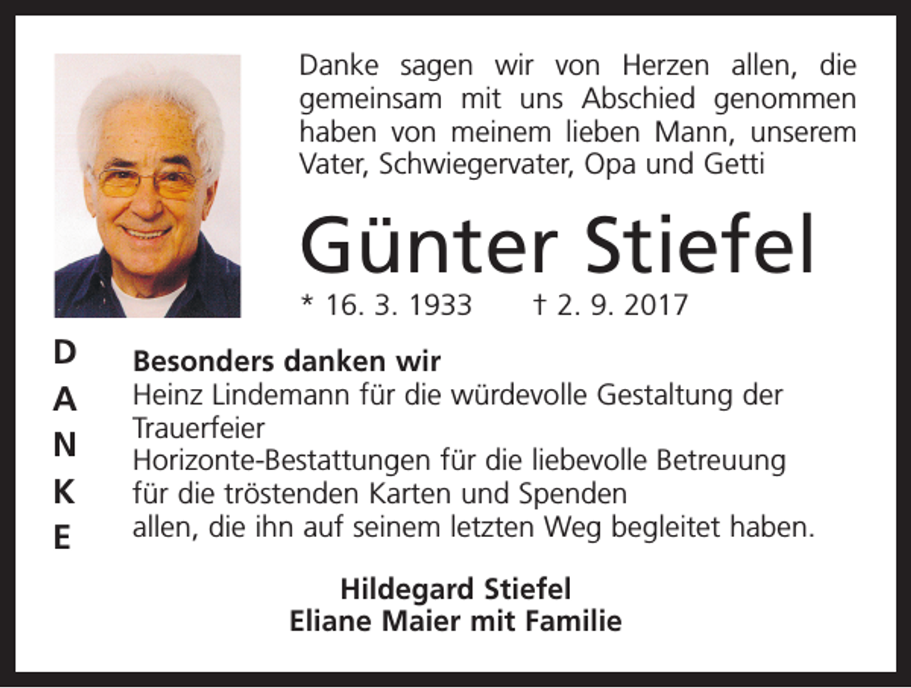 <p>Danke sagen wir von Herzen allen, die<br />gemein­<br />sam mit uns Abschied genommen<br />haben von meinem lieben Mann, unserem<br />Vater, Schwiegervater, Opa und Getti</p><p>Günter Stiefel<br />* 16. 3. 1933 † 2. 9. 2017</p><p>D<br />A<br />N<br />K<br />E</p><p>Besonders danken wir<br />Heinz Lindemann für die würdevolle Gestaltung der<br />­Trauer­feier<br />Horizonte-Bestattungen für die liebevolle Betreuung<br />für die tröstenden Karten und Spenden<br />allen, die ihn auf seinem letzten Weg begleitet haben.<br />Hildegard Stiefel<br />Eliane Maier mit Familie</p>