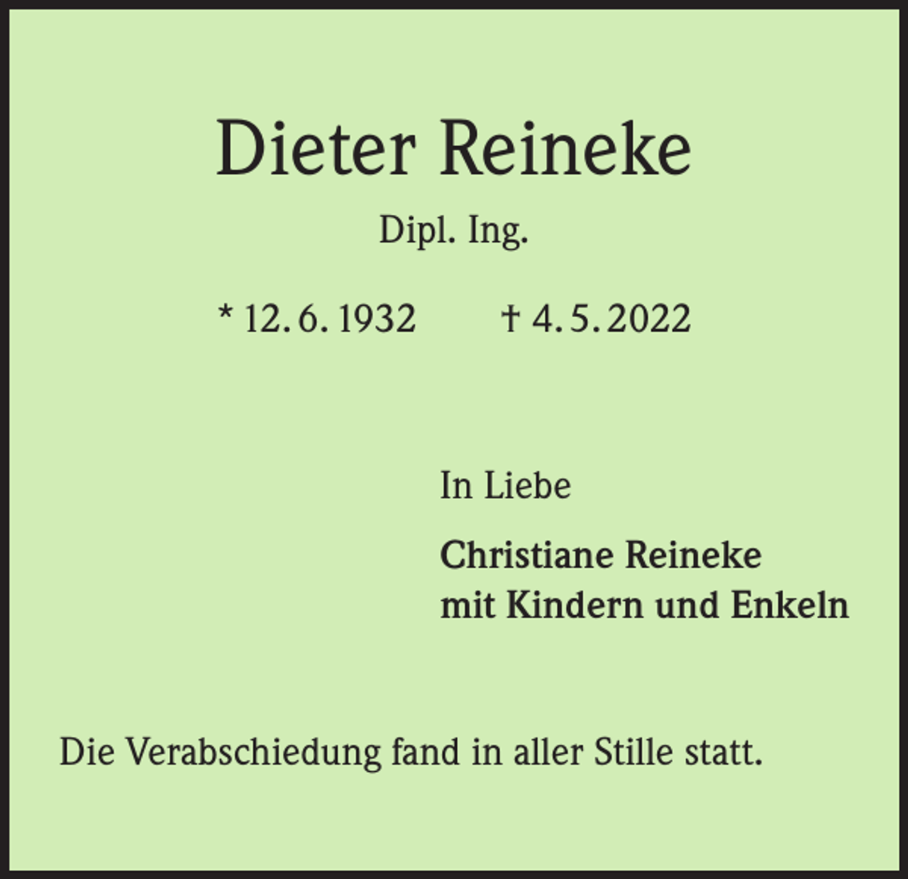 <p>Dieter Reineke<br />Dipl. Ing.<br />* 12. 6. 1932 † 4. 5. 2022</p><p>In Liebe<br />Christiane Reineke<br />mit Kindern und Enkeln<br />Die Verabschiedung fand in aller Stille statt.</p>
