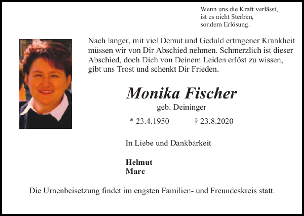 <p>Wenn uns die Kraft verlässt,<br />ist es nicht Sterben,<br />sondern Erlösung.</p><p>Nach langer, mit viel Demut und Geduld ertragener Krankheit<br />müssen wir von Dir Abschied nehmen. Schmerzlich ist dieser<br />Abschied, doch Dich von Deinem Leiden erlöst zu wissen,<br />gibt uns Trost und schenkt Dir Frieden.</p><p>Monika Fischer<br />geb. Deininger<br />* 23.4.1950</p><p>† 23.8.2020</p><p>In Liebe und Dankbarkeit<br />Helmut<br />Marc<br />Die Urnenbeisetzung findet im engsten Familien- und Freundeskreis statt.</p>