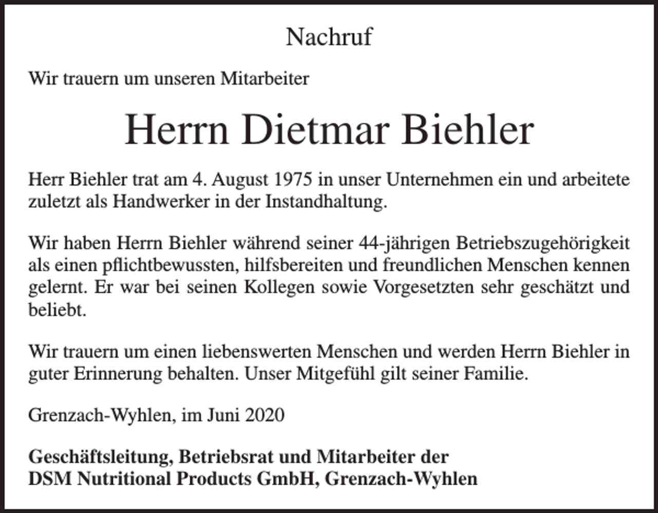<p>Nachruf<br />Wir trauern um unseren Mitarbeiter</p><p>Herrn Dietmar Biehler<br />Herr Biehler trat am 4. August 1975 in unser Unternehmen ein und arbeitete<br />zuletzt als Handwerker in der Instandhaltung.<br />Wir haben Herrn Biehler während seiner 44-jährigen Betriebszugehörigkeit<br />als einen pflichtbewussten, hilfsbereiten und freundlichen Menschen kennen<br />gelernt. Er war bei seinen Kollegen sowie Vorgesetzten sehr geschätzt und<br />beliebt.<br />Wir trauern um einen liebenswerten Menschen und werden Herrn Biehler in<br />guter Erinnerung behalten. Unser Mitgefühl gilt seiner Familie.<br />Grenzach-Wyhlen, im Juni 2020<br />Geschäftsleitung, Betriebsrat und Mitarbeiter der<br />DSM Nutritional Products GmbH, Grenzach-Wyhlen</p>