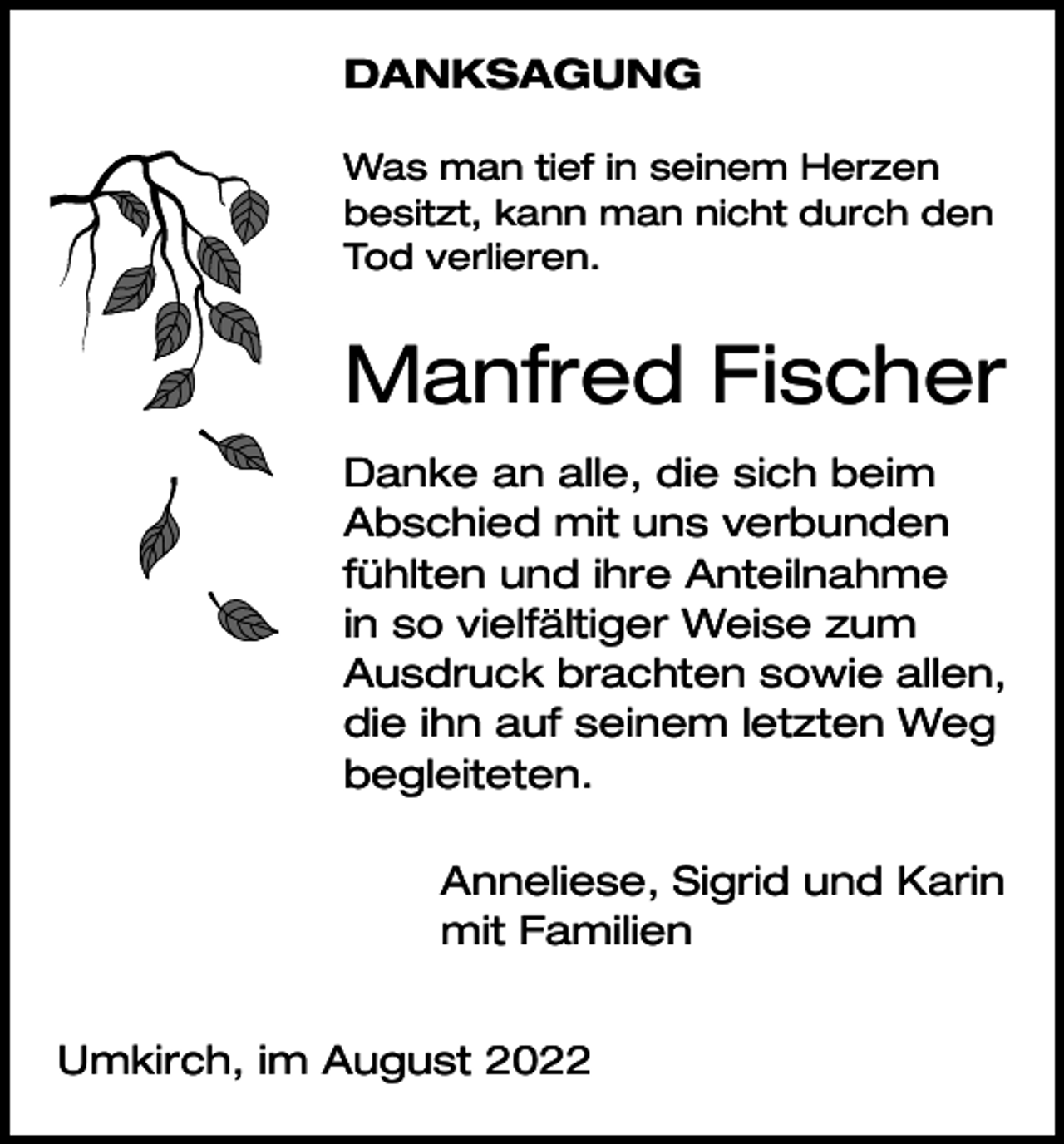 <p>DANKSAGUNG<br />Was man tief in seinem Herzen<br />besitzt, kann man nicht durch den<br />Tod verlieren.</p><p>Manfred Fischer<br />Danke an alle, die sich beim<br />Abschied mit uns verbunden<br />fühlten und ihre Anteilnahme<br />in so vielfältiger Weise zum<br />Ausdruck brachten sowie allen,<br />die ihn auf seinem letzten Weg<br />begleiteten.<br />Anneliese, Sigrid und Karin<br />mit Familien<br />Umkirch, im August 2022</p>