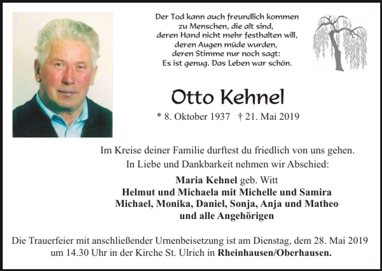 <p>Der Tod kann auch freundlich kommen<br />zu Menschen, die alt sind,<br />deren Hand nicht mehr festhalten will,<br />deren Augen müde wurden,<br />deren Stimme nur noch sagt:<br />Es ist genug. Das Leben war schön.</p><p>Otto Kehnel<br />* 8. Oktober 1937 † 21. Mai 2019</p><p>Im Kreise deiner Familie durftest du friedlich von uns gehen.<br />In Liebe und Dankbarkeit nehmen wir Abschied:<br />Maria Kehnel geb. Witt<br />Helmut und Michaela mit Michelle und Samira<br />Michael, Monika, Daniel, Sonja, Anja und Matheo<br />und alle Angehörigen<br />Die Trauerfeier mit anschließender Urnenbeisetzung ist am Dienstag, dem 28. Mai 2019<br />um 14.30 Uhr in der Kirche St. Ulrich in Rheinhausen/Oberhausen.</p>