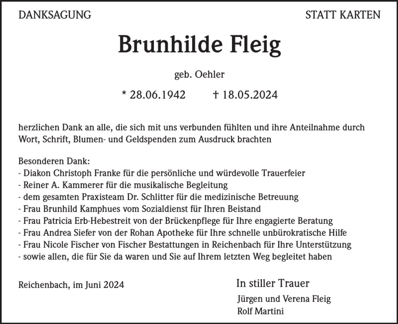 <p>DANKSAGUNG</p><p>STATT KARTEN</p><p>Brunhilde Fleig<br />geb. Oehler</p><p>* 28.06.1942</p><p>† 18.05.2024</p><p>herzlichen Dank an alle, die sich mit uns verbunden fühlten und ihre Anteilnahme durch<br />Wort, Schrift, Blumen- und Geldspenden zum Ausdruck brachten<br />Besonderen Dank:<br />- Diakon Christoph Franke für die persönliche und würdevolle Trauerfeier<br />- Reiner A. Kammerer für die musikalische Begleitung<br />- dem gesamten Praxisteam Dr. Schlitter für die medizinische Betreuung<br />- Frau Brunhild Kamphues vom Sozialdienst für Ihren Beistand<br />- Frau Patricia Erb-Hebestreit von der Brückenpflege für Ihre engagierte Beratung<br />- Frau Andrea Siefer von der Rohan Apotheke für Ihre schnelle unbürokratische Hilfe<br />- Frau Nicole Fischer von Fischer Bestattungen in Reichenbach für Ihre Unterstützung<br />- sowie allen, die für Sie da waren und Sie auf Ihrem letzten Weg begleitet haben<br />Reichenbach, im Juni 2024</p><p>In stiller Trauer<br />Jürgen und Verena Fleig<br />Rolf Martini</p>