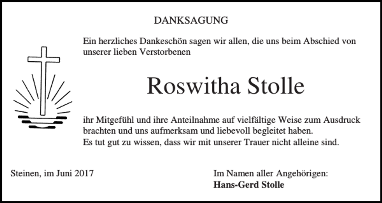 <p>DANKSAGUNG<br />Ein herzliches Dankeschön sagen wir allen, die uns beim Abschied von<br />unserer lieben Verstorbenen</p><p>Roswitha Stolle<br />ihr Mitgefühl und ihre Anteilnahme auf vielfältige Weise zum Ausdruck<br />brachten und uns aufmerksam und liebevoll begleitet haben.<br />Es tut gut zu wissen, dass wir mit unserer Trauer nicht alleine sind.<br />Steinen, im Juni 2017</p><p>Im Namen aller Angehörigen:<br />Hans-Gerd Stolle</p>