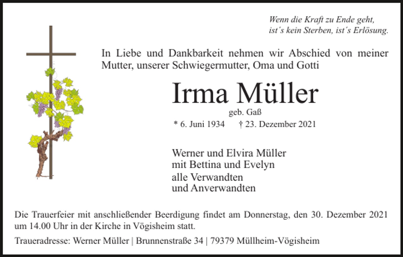 <p>Wenn die Kraft zu Ende geht,<br />ist´s kein Sterben, ist´s Erlösung.</p><p>In Liebe und Dankbarkeit nehmen wir Abschied von meiner<br />Mutter, unserer Schwiegermutter, Oma und Gotti</p><p>Irma Müller<br />* 6. Juni 1934</p><p>geb. Gaß<br />† 23. Dezember 2021</p><p>Werner und Elvira Müller<br />mit Bettina und Evelyn<br />alle Verwandten<br />und Anverwandten<br />Die Trauerfeier mit anschließender Beerdigung findet am Donnerstag, den 30. Dezember 2021<br />um 14.00 Uhr in der Kirche in Vögisheim statt.<br />Traueradresse: Werner Müller | Brunnenstraße 34 | 79379 Müllheim-Vögisheim</p>