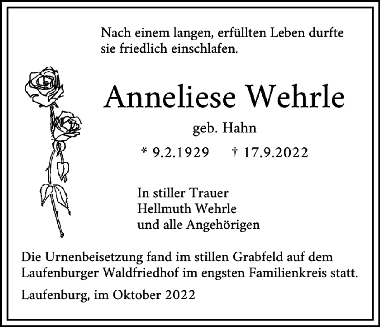 <p>Nach einem langen, erfüllten Leben durfte<br />sie friedlich einschlafen.</p><p>Anneliese Wehrle<br />geb. Hahn<br />* 9.2.1929</p><p>† 17.9.2022</p><p>In stiller Trauer<br />Hellmuth Wehrle<br />und alle Angehörigen<br />Die Urnenbeisetzung fand im stillen Grabfeld auf dem<br />Laufenburger Waldfriedhof im engsten Familienkreis statt.<br />Laufenburg, im Oktober 2022</p>
