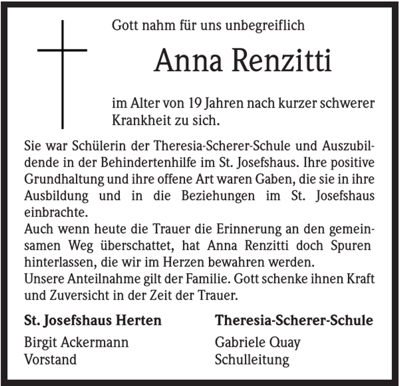 <p>Gott nahm für uns unbegreiflich</p><p>Anna Renzitti<br />im Alter von 19 Jahren nach kurzer schwerer<br />Krankheit zu sich.<br />Sie war Schülerin der Theresia-Scherer-Schule und Auszubildende in der Behindertenhilfe im St. Josefshaus. Ihre positive<br />Grundhaltung und ihre offene Art waren Gaben, die sie in ihre<br />Ausbildung und in die Beziehungen im St. Josefshaus<br />einbrachte.<br />Auch wenn heute die Trauer die Erinnerung an den gemeinsamen Weg überschattet, hat Anna Renzitti doch Spuren<br />hinterlassen, die wir im Herzen bewahren werden.<br />Unsere Anteilnahme gilt der Familie. Gott schenke ihnen Kraft<br />und Zuversicht in der Zeit der Trauer.</p><p>St. Josefshaus Herten<br />Birgit Ackermann<br />Vorstand</p><p>Theresia-Scherer-Schule<br />Gabriele Quay<br />Schulleitung</p>