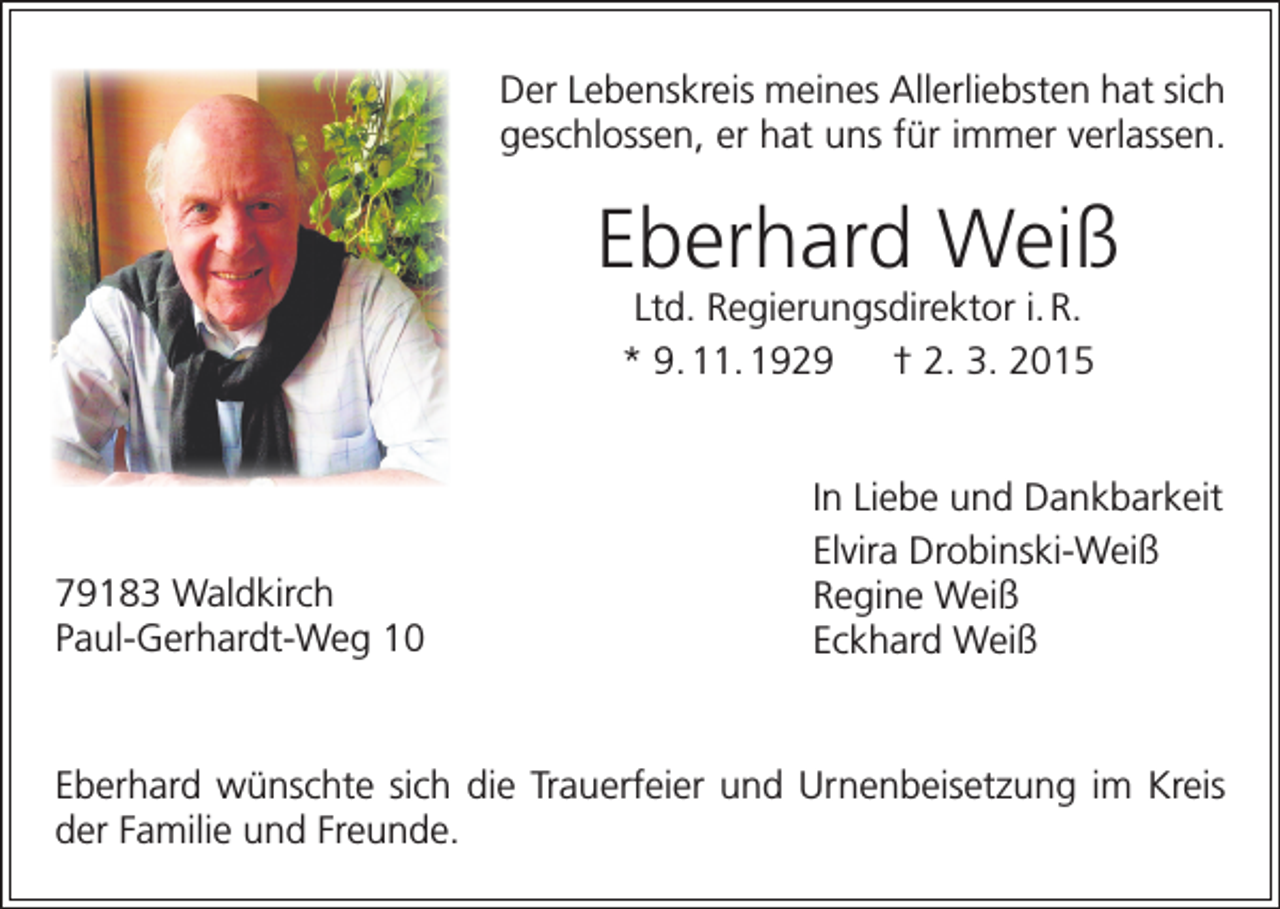 <p>Der Lebenskreis meines Allerliebsten hat sich<br />geschlossen, er hat uns für immer verlassen.</p><p>Eberhard Weiß<br />Ltd. Regierungsdirektor i. R.<br />* 9. 11. 1929 † 2. 3. 2015</p><p>79183 Waldkirch<br />Paul-Gerhardt-Weg 10</p><p>In Liebe und Dankbarkeit<br />Elvira Drobinski-Weiß<br />Regine Weiß<br />Eckhard Weiß</p><p>Eberhard wünschte sich die Trauerfeier und Urnenbeisetzung im Kreis<br />der Familie und Freunde.</p>