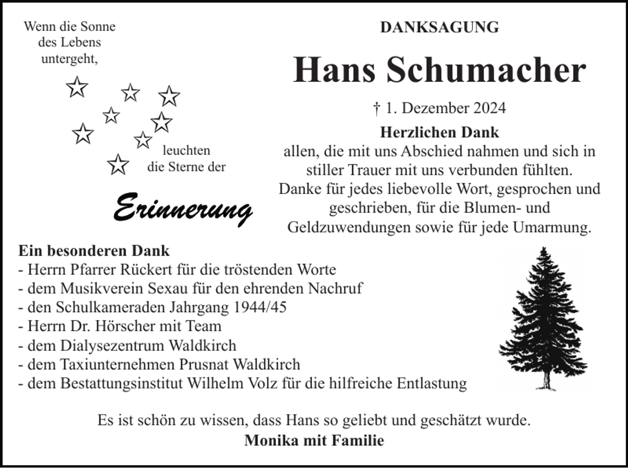 <p>Wenn die Sonne<br />des Lebens<br />untergeht,</p><p>DANKSAGUNG</p><p>Hans Schumacher<br />leuchten<br />die Sterne der</p><p>† 1. Dezember 2024<br />Herzlichen Dank<br />allen, die mit uns Abschied nahmen und sich in<br />stiller Trauer mit uns verbunden fühlten.<br />Danke für jedes liebevolle Wort, gesprochen und<br />geschrieben, für die Blumen- und<br />Geldzuwendungen sowie für jede Umarmung.</p><p>Ein besonderen Dank<br />- Herrn Pfarrer Rückert für die tröstenden Worte<br />- dem Musikverein Sexau für den ehrenden Nachruf<br />- den Schulkameraden Jahrgang 1944/45<br />- Herrn Dr. Hörscher mit Team<br />- dem Dialysezentrum Waldkirch<br />- dem Taxiunternehmen Prusnat Waldkirch<br />- dem Bestattungsinstitut Wilhelm Volz für die hilfreiche Entlastung<br />Es ist schön zu wissen, dass Hans so geliebt und geschätzt wurde.<br />Monika mit Familie</p>