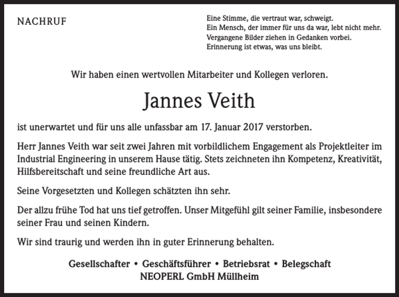 <p>NACHRUF</p><p>Eine Stimme, die vertraut war, schweigt.<br />Ein Mensch, der immer für uns da war, lebt nicht mehr.<br />Vergangene Bilder ziehen in Gedanken vorbei.<br />Erinnerung ist etwas, was uns bleibt.</p><p>Wir haben einen wertvollen Mitarbeiter und Kollegen verloren.</p><p>Jannes Veith<br />ist unerwartet und für uns alle unfassbar am 17. Januar 2017 verstorben.<br />Herr Jannes Veith war seit zwei Jahren mit vorbildlichem Engagement als Projektleiter im<br />Industrial Engineering in unserem Hause tätig. Stets zeichneten ihn Kompetenz, Kreativität,<br />Hilfsbereitschaft und seine freundliche Art aus.<br />Seine Vorgesetzten und Kollegen schätzten ihn sehr.<br />Der allzu frühe Tod hat uns tief getroffen. Unser Mitgefühl gilt seiner Familie, insbesondere<br />seiner Frau und seinen Kindern.<br />Wir sind traurig und werden ihn in guter Erinnerung behalten.<br />Gesellschafter • Geschäftsführer • Betriebsrat • Belegschaft<br />NEOPERL GmbH Müllheim</p>