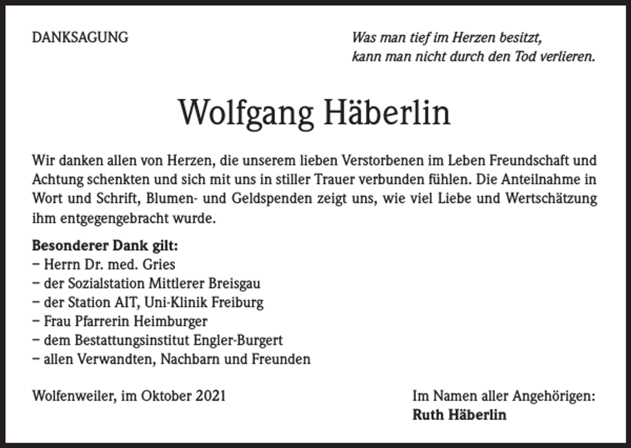 <p>DANKSAGUNG</p><p>Was man tief im Herzen besitzt,<br />kann man nicht durch den Tod verlieren.</p><p>Wolfgang Häberlin<br />Wir danken allen von Herzen, die unserem lieben Verstorbenen im Leben Freundschaft und<br />Achtung schenkten und sich mit uns in stiller Trauer verbunden fühlen. Die Anteilnahme in<br />Wort und Schrift, Blumen- und Geldspenden zeigt uns, wie viel Liebe und Wertschätzung<br />ihm entgegengebracht wurde.<br />Besonderer Dank gilt:<br />– Herrn Dr. med. Gries<br />– der Sozialstation Mittlerer Breisgau<br />– der Station AIT, Uni-Klinik Freiburg<br />– Frau Pfarrerin Heimburger<br />– dem Bestattungsinstitut Engler-Burgert<br />– allen Verwandten, Nachbarn und Freunden<br />Wolfenweiler, im Oktober 2021</p><p>Im Namen aller Angehörigen:<br />Ruth Häberlin</p>
