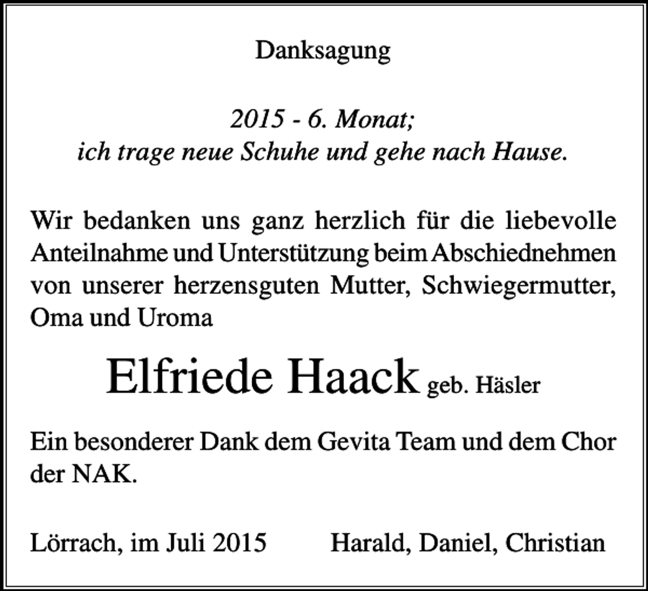 <p>Danksagung<br />2015 - 6. Monat;<br />ich trage neue Schuhe und gehe nach Hause.<br />Wir bedanken uns ganz herzlich für die liebevolle<br />Anteilnahme und Unterstützung beim Abschiednehmen<br />von unserer herzensguten Mutter, Schwiegermutter,<br />Oma und Uroma</p><p>Elfriede Haack geb. Häsler<br />Ein besonderer Dank dem Gevita Team und dem Chor<br />der NAK.<br />Lörrach, im Juli 2015</p><p>Harald, Daniel, Christian</p>