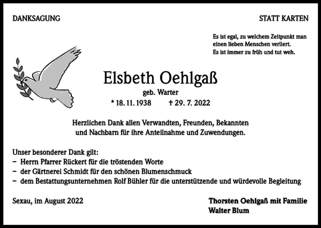 <p>DANKSAGUNG</p><p>STATT KARTEN<br />Es ist egal, zu welchem Zeitpunkt man<br />einen lieben Menschen verliert.<br />Es ist immer zu früh und tut weh.</p><p>Elsbeth Oehlgaß<br />geb. Warter<br />* 18. 11. 1938 † 29. 7. 2022</p><p>Herzlichen Dank allen Verwandten, Freunden, Bekannten<br />und Nachbarn für ihre Anteilnahme und Zuwendungen.<br />Unser besonderer Dank gilt:<br />– Herrn Pfarrer Rückert für die tröstenden Worte<br />– der Gärtnerei Schmidt für den schönen Blumenschmuck<br />– dem Bestattungsunternehmen Rolf Bühler für die unterstützende und würdevolle Begleitung<br />Sexau, im August 2022</p><p>Thorsten Oehlgaß mit Familie<br />Walter Blum</p>