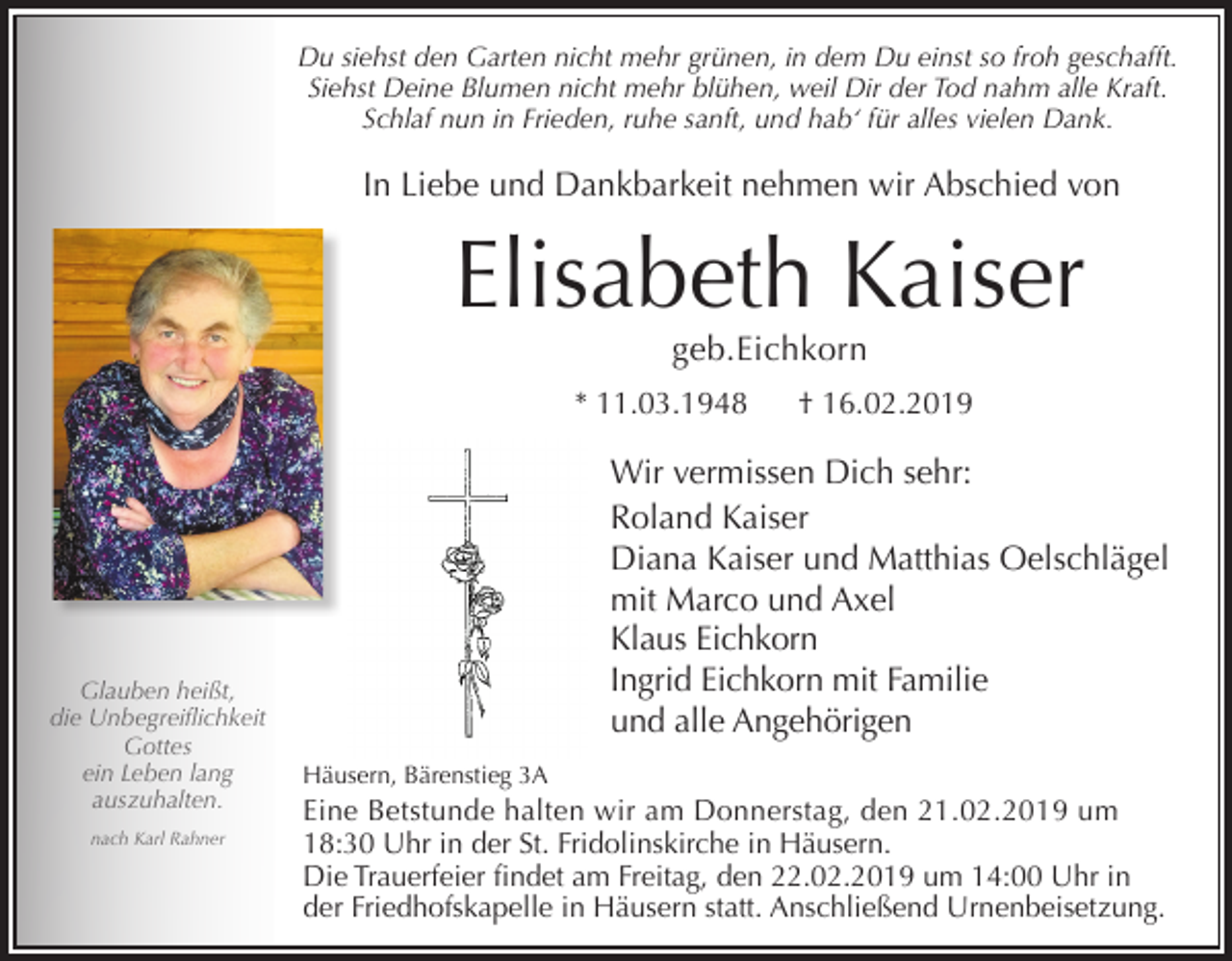<p>Du siehst den Garten nicht mehr grünen, in dem Du einst so froh geschafft.<br />Siehst Deine Blumen nicht mehr blühen, weil Dir der Tod nahm alle Kraft.<br />Schlaf nun in Frieden, ruhe sanft, und hab‘ für alles vielen Dank.</p><p>In Liebe und Dankbarkeit nehmen wir Abschied von</p><p>Elisabeth Kaiser<br />geb.Eichkorn<br />* 11.03.1948</p><p>Glauben heißt,<br />die Unbegreiflichkeit<br />Gottes<br />ein Leben lang<br />auszuhalten.<br />nach Karl Rahner</p><p>† 16.02.2019</p><p>Wir vermissen Dich sehr:<br />Roland Kaiser<br />Diana Kaiser und Matthias Oelschlägel<br />mit Marco und Axel<br />Klaus Eichkorn<br />Ingrid Eichkorn mit Familie<br />und alle Angehörigen<br />Häusern, Bärenstieg 3A</p><p>Eine Betstunde halten wir am Donnerstag, den 21.02.2019 um<br />18:30 Uhr in der St. Fridolinskirche in Häusern.<br />Die Trauerfeier findet am Freitag, den 22.02.2019 um 14:00 Uhr in<br />der Friedhofskapelle in Häusern statt. Anschließend Urnenbeisetzung.</p>