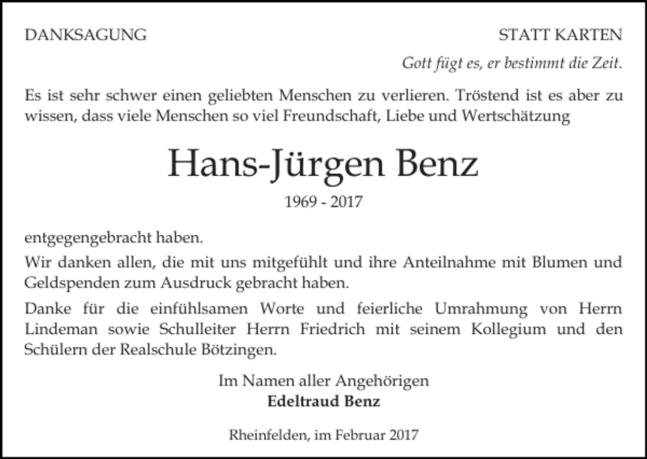 <p>DANKSAGUNG</p><p>STATT KARTEN<br />Gott fügt es, er bestimmt die Zeit.</p><p>Es ist sehr schwer einen geliebten Menschen zu verlieren. Tröstend ist es aber zu<br />wissen, dass viele Menschen so viel Freundschaft, Liebe und Wertschätzung</p><p>Hans-Jürgen Benz<br />1969 - 2017<br />entgegengebracht haben.<br />Wir danken allen, die mit uns mitgefühlt und ihre Anteilnahme mit Blumen und<br />Geldspenden zum Ausdruck gebracht haben.<br />Danke für die einfühlsamen Worte und feierliche Umrahmung von Herrn<br />Lindeman sowie Schulleiter Herrn Friedrich mit seinem Kollegium und den<br />Schülern der Realschule Bötzingen.<br />Im Namen aller Angehörigen<br />Edeltraud Benz<br />Rheinfelden, im Februar 2017</p>