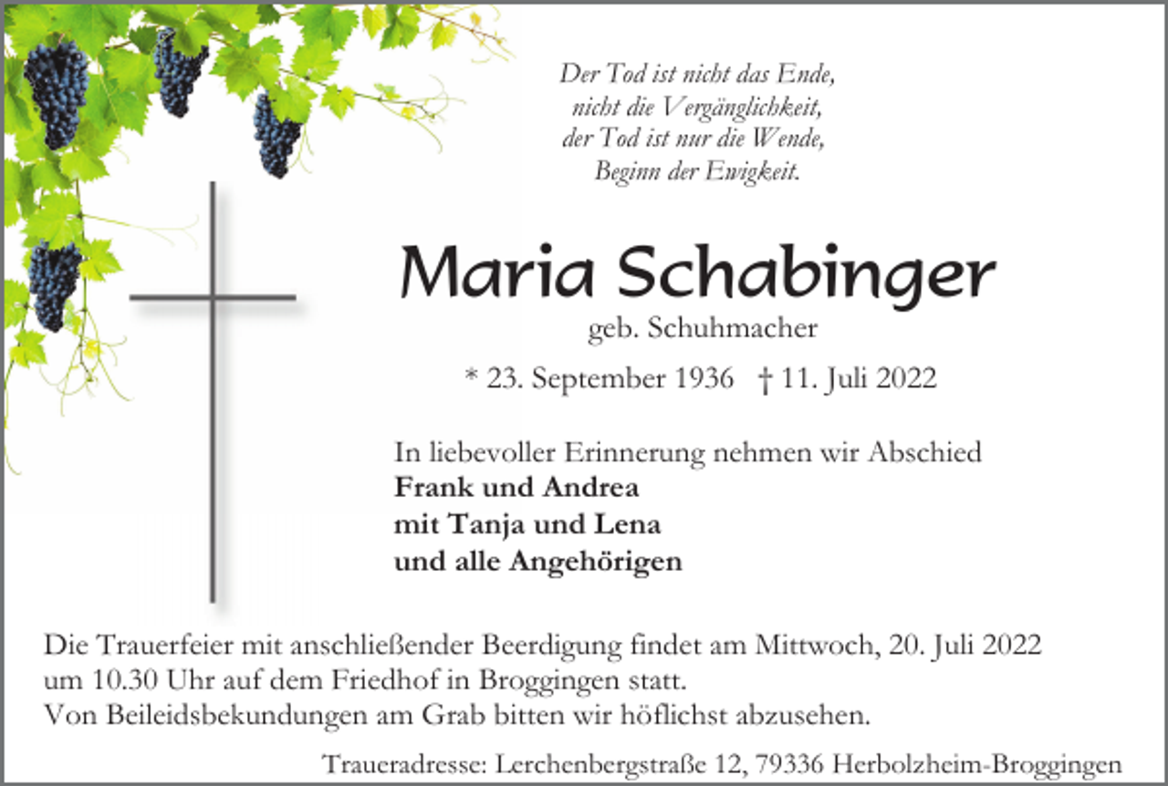 <p>Der Tod ist nicht das Ende,<br />nicht die Vergänglichkeit,<br />der Tod ist nur die Wende,<br />Beginn der Ewigkeit.</p><p>Maria Schabinger<br />geb. Schuhmacher<br />* 23. September 1936 † 11. Juli 2022<br />In liebevoller Erinnerung nehmen wir Abschied<br />Frank und Andrea<br />mit Tanja und Lena<br />und alle Angehörigen<br />Die Trauerfeier mit anschließender Beerdigung findet am Mittwoch, 20. Juli 2022<br />um 10.30 Uhr auf dem Friedhof in Broggingen statt.<br />Von Beileidsbekundungen am Grab bitten wir höflichst abzusehen.<br />Traueradresse: Lerchenbergstraße 12, 79336 Herbolzheim-Broggingen</p>