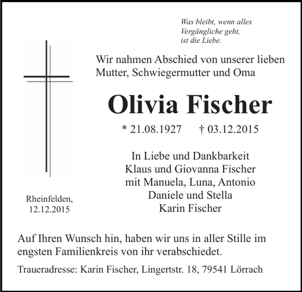 <p>Was bleibt, wenn alles<br />Vergängliche geht,<br />ist die Liebe.</p><p>Wir nahmen Abschied von unserer lieben<br />Mutter, Schwiegermutter und Oma</p><p>Olivia Fischer<br />* 21.08.1927</p><p>Rheinfelden,<br />12.12.2015</p><p>† 03.12.2015</p><p>In Liebe und Dankbarkeit<br />Klaus und Giovanna Fischer<br />mit Manuela, Luna, Antonio<br />Daniele und Stella<br />Karin Fischer</p><p>Auf Ihren Wunsch hin, haben wir uns in aller Stille im<br />engsten Familienkreis von ihr verabschiedet.<br />Traueradresse: Karin Fischer, Lingertstr. 18, 79541 Lörrach</p>