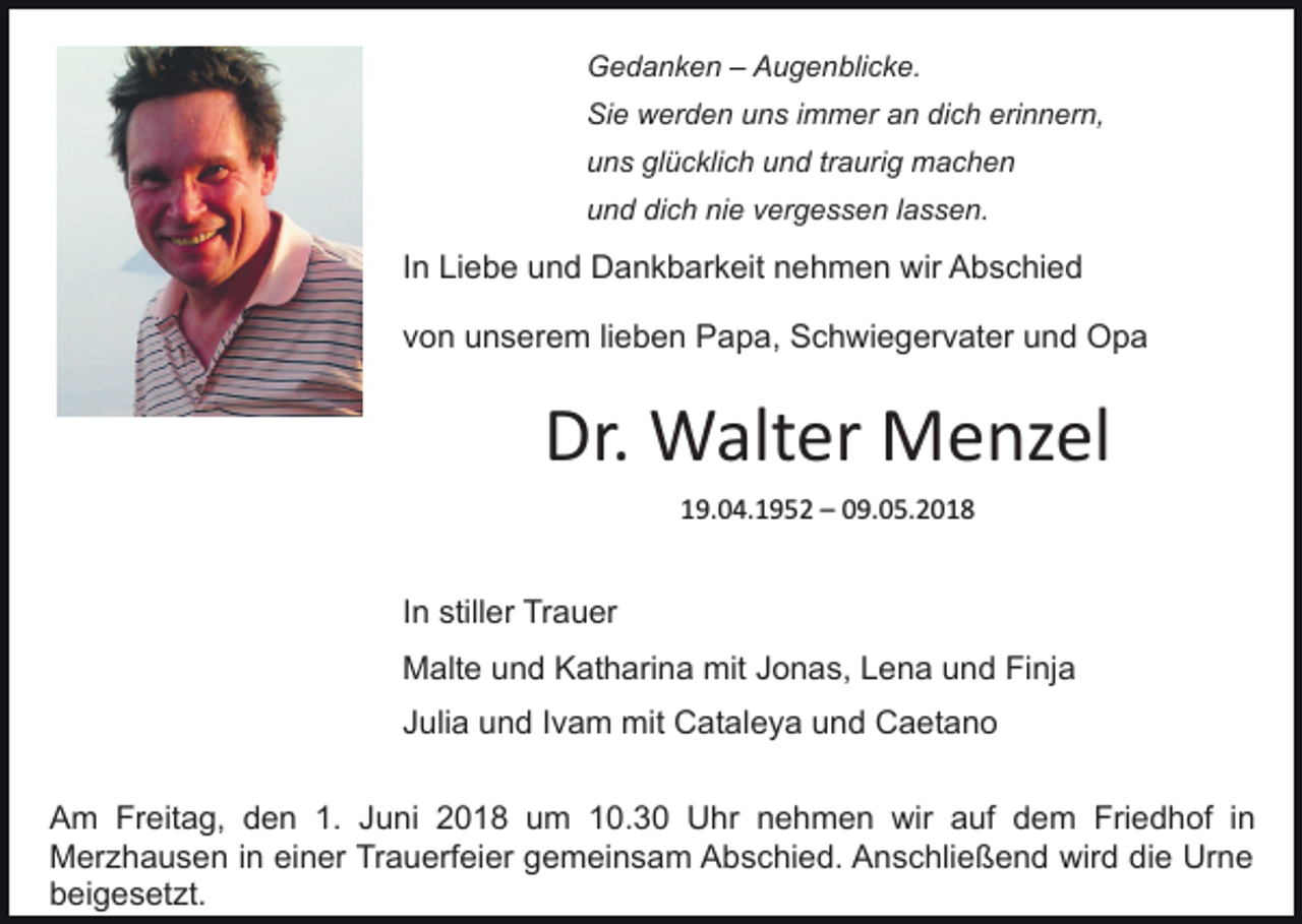 <p>Gedanken<br />G e d a n k e n –– AAugenblicke.<br />u g e n bli c k e.<br />Sie<br />dich<br />erinnern,<br />Si e werden<br />w er d e n uuns<br />n s i immer<br />m m er an<br />a n di<br />c h eri<br />n n er n,<br />u n s gl<br />ü c kli c h uund<br />n d trtraurig<br />a ur i g machen<br />machen<br />uns<br />glücklich<br />und<br />dich<br />nie<br />u n d di<br />c h ni<br />e vvergessen<br />er g e s s e n llassen.<br />a s s e n.</p><p>IInn Liebe<br />Li e b e und<br />u n d Dankbarkeit<br />D a n k b ar keit nnehmen<br />e h m e n wir<br />wir Abschied<br />A b s c hi e d<br />vvon<br />o n unserem<br />u n s er e m lilieben<br />e b e n Papa,<br />P a p a, Schwiegervater<br />S c h wi e g er v at er uund<br />n d Opa<br />Opa</p><p>Dr.<br />W alt er Menzel<br />M e nz el<br />Dr. Walter<br />119.04.1952<br />9. 0 4. 1 9 5 2 –– 009.05.2018<br />9. 0 5. 2 0 1 8</p><p>IInn stiller<br />still er Trauer<br />Tr a u er<br />MMalte<br />alt e uund<br />n d KKatharina<br />at h ari n a mmitit Jonas,<br />J o n a s, Lena<br />L e n a und<br />u n d Finja<br />Fi nja<br />JJulia<br />uli a und<br />u n d IIvam<br />v a m mit<br />mit Cataleya<br />C at a l e y a und<br />u n d Caetano<br />C a et a n o<br />AAm<br />m Fr<br />Freitag,<br />eit a g, dden<br />e n 1.1. JJuni<br />u ni 22018<br />0 1 8 uum<br />m 110.3. 3 0 Uhr<br />U hr nnehmen<br />e h m e n wir<br />wir aauf<br />uf ddem<br />e m Fri<br />Friedhof<br />e d h of i nin<br />Merzhausen<br />M er z h a u s e n i nineieiner<br />n er TrTrauerfeier<br />a u erf ei er ggemeinsam<br />e m ei n s a m Abschied.<br />A b s c hi e d. Anschließend<br />A n s c hli e ß e n d wird<br />wir d die<br />di e Urne<br />Ur n e<br />b ei g e s et zt.<br />beigesetzt.</p>