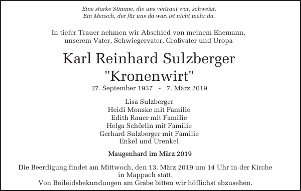 <p>Eine starke Stimme, die uns vertraut war, schweigt.<br />Ein Mensch, der für uns da war, ist nicht mehr da.</p><p>In tiefer Trauer nehmen wir Abschied von meinem Ehemann,<br />unserem Vater, Schwiegervater, Großvater und Uropa</p><p>Karl Reinhard Sulzberger<br />"Kronenwirt"<br />27. September 1937 - 7. März 2019<br />Lisa Sulzberger<br />Heidi Monske mit Familie<br />Edith Rauer mit Familie<br />Helga Schörlin mit Familie<br />Gerhard Sulzberger mit Familie<br />Enkel und Urenkel</p><p>Maugenhard im März 2019<br />Die Beerdigung findet am Mittwoch, den 13. März 2019 um 14 Uhr in der Kirche<br />in Mappach statt.<br />Von Beileidsbekundungen am Grabe bitten wir höflichst abzusehen.</p>